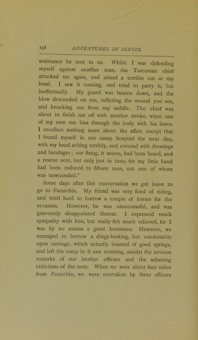 assistance be sent to us. Whilst I was defending myself against another man, the Turcoman chief attacked me again, and aimed a terrible cut at my head. I saw it coming, and tried to parry it, but ineffectually. My guard was beaten down, and the blow descended on me, inflicting the wound you see, and knocking me from my saddle. The chief was about to finish me off with another stroke, when one of my men ran him through the body with his lance. I recollect nothing more about the affair, except that I found myself in our camp hospital the next day, with my head aching terribly, and covered with dressings and bandages; our firing, it seems, had been heard, and a rescue sent, but only just in time, for my little band had been reduced to fifteen men, not one of whom was unwounded.” Some days after this conversation we got leave to go to Paratchin. My friend was very fond of riding, and tried hard to borrow a couple of horses for the occasion. However, he was unsuccessful, and was grievously disappointed thereat. I expressed much sympathy with him, but really felt much relieved, for I was by no means a good horseman. However, we managed to borrow a dingy-looking, but comfortable open carriage, which actually boasted of good springs, and left the camp in it one morning, amidst the envious remarks of our brother officers and the admiring criticisms of the men. When we were about four miles from Paratchin, we were overtaken by three officers