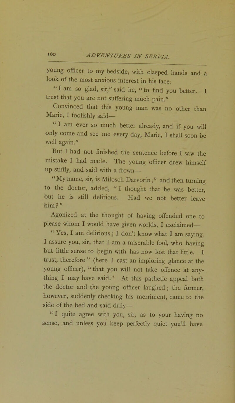 i6o young officer to my bedside, with clasped hands and a look of the most anxious interest in his face. I am so glad, sir,” said he, “ to find you better. I trust that you are not suffering much pain.” Convinced that this young man was no other than Marie, I foolishly said— I am ever so much better already, and if you will only come and see me every day, Marie, I shall soon be well again.” But I had not finished the sentence before I saw the mistake I had made. 1 he young officer drew himself up stiffly, and said with a frown— “My name, sir, is Milosch Darvorin;” and then turning to the doctor, added, “I thought that he was better, but he is still delirious. Had we not better leave him?” Agonized at the thought of having offended one to please whom I would have given worlds, I exclaimed— “ Yes, I am delirious; I don’t know what I am saying. I assure you, sir, that I am a miserable fool, who having but little sense to begin with has now lost that little. I trust, therefore ” (here 1 cast an imploring glance at the young officer), “ that you will not take offence at any- thing I may have said.” At this pathetic appeal both the doctor and the young officer laughed ; the former, however, suddenly checking his merriment, came to the side of the bed and said drily— “ I quite agree with you, sir, as to your having no sense, and unless you keep perfectly quiet you’ll have