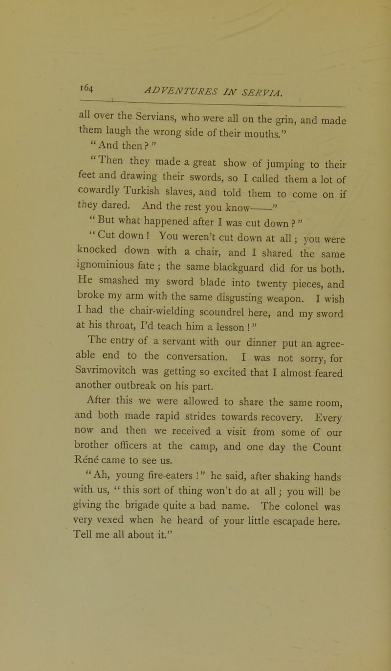 64 all over the Servians, who were all on the grin, and made them laugh the wrong side of their mouths.” “ And then ? ” I hen they made a great show of jumping to their feet and drawing their swords, so I called them a lot of cowardly d urkish slaves, and told them to come on if they dared. And the rest you know ” “ But what happened after I was cut down ?” “ Cut dovvn •' You weren’t cut down at all; you were knocked down with a chair, and I shared the same ignominious fate ; the same blackguard did for us both. He smashed my sword blade into twenty pieces, and broke my arm with the same disgusting weapon. I wish I had the chair-wielding scoundrel here, and my sword at his throat, I’d teach him a lesson ! ” The entry of a servant with our dinner put an agree- able end to the conversation. I was not sorry, for Savnmovitch was getting so excited that I almost feared another outbreak on his part. After this we were allowed to share the same room, and both made rapid strides towards recovery. Every now and then we received a visit from some of our brother officers at the camp, and one day the Count Rend came to see us. “ Ah, young fire-eaters ! ” he said, after shaking hands with us, “ this sort of thing won’t do at all; you will be giving the brigade quite a bad name. The colonel was very vexed when he heard of your little escapade here. Tell me all about it.”