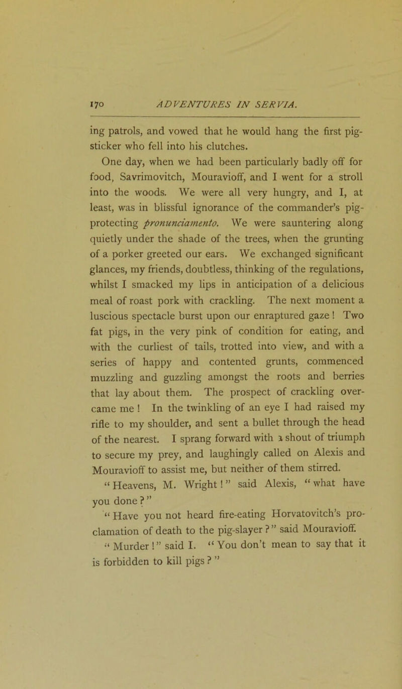 ing patrols, and vowed that he would hang the first pig- sticker who fell into his clutches. One day, when we had been particularly badly off for food, Savrimovitch, Mouravioff, and I went for a stroll into the woods. We were all very hungry, and I, at least, was in blissful ignorance of the commander’s pig- protecting pronunciamento. We were sauntering along quietly under the shade of the trees, when the grunting of a porker greeted our ears. We exchanged significant glances, my friends, doubtless, thinking of the regulations, whilst I smacked my lips in anticipation of a delicious meal of roast pork with crackling. The next moment a luscious spectacle burst upon our enraptured gaze ! Two fat pigs, in the very pink of condition for eating, and with the curliest of tails, trotted into view, and with a series of happy and contented grunts, commenced muzzling and guzzling amongst the roots and berries that lay about them. The prospect of crackling over- came me ! In the twinkling of an eye I had raised my rifle to my shoulder, and sent a bullet through the head of the nearest. I sprang forward with i shout of triumph to secure my prey, and laughingly called on Alexis and Mouravioff to assist me, but neither of them stirred. “ Heavens, M. Wright! ” said Alexis, “ what have you done ? ” “ Have you not heard fire-eating Horvatovitch’s pro- clamation of death to the pig-slayer ? ” said Mouravioff. “ Murder !” said I. “ You don’t mean to say that it is forbidden to kill pigs ? ”