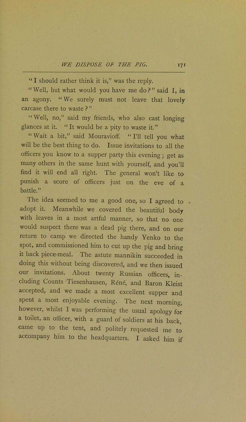 “ I should rather think it is,” was the reply. “Well, but what would you have me do?” said I, in an agony. “ We surely must not leave that lovely carcase there to waste ? ” “Well, no,” said my friends, who also cast longing glances at it. “ It would be a pity to waste it.” “ Wait a bit,” said Mouravioff. “ I’ll tell you what will be the best thing to do. Issue invitations to all the officers you know to a supper party this evening; get as many others in the same hunt with yourself, and you’ll find it will end all right. The general won’t like to punish a score of officers just on the eve of a battle.” The idea seemed to me a good one, so I agreed to . adopt it. Meanwhile we covered the beautiful body with leaves in a most artful manner, so that no one would suspect there was a dead pig there, and on our return to camp we directed the handy Yenko to the spot, and commissioned him to cut up the pig and bring it back piece-meal. The astute mannikin succeeded in doing this without being discovered, and we then issued our invitations. About twenty Russian officers, in- cluding Counts Tiesenhausen, Rent?, and Baron Kleist accepted, and we made a most excellent supper and spent a most enjoyable evening. The next morning, however, whilst I was performing the usual apology for a toilet, an officer, with a guard of soldiers at his back, came up to the tent, and politely requested me to accompany him to the headquarters. I asked him if