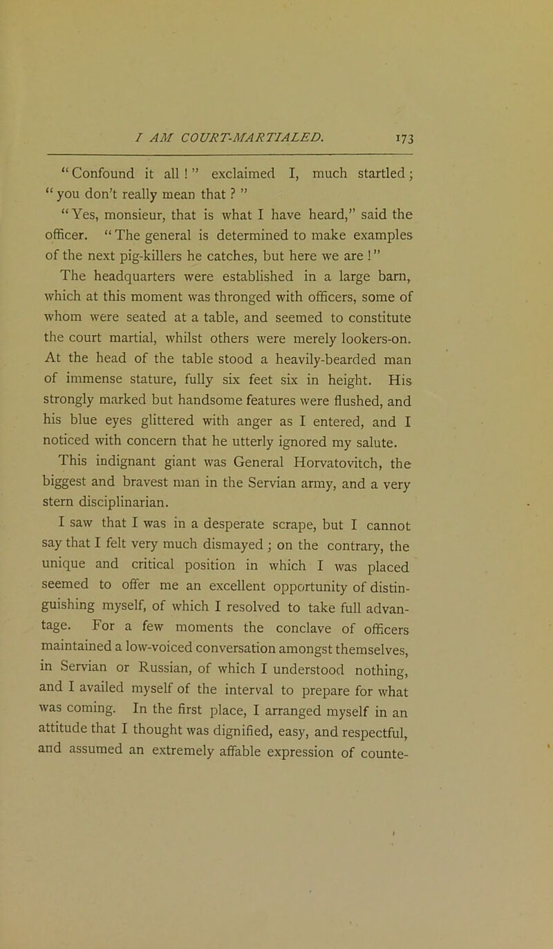 “ Confound it all ! ” exclaimed I, much startled; “ you don’t really mean that ? ” “Yes, monsieur, that is what I have heard,” said the officer. “ The general is determined to make examples of the next pig-killers he catches, but here we are ! ” The headquarters were established in a large barn, which at this moment was thronged with officers, some of whom were seated at a table, and seemed to constitute the court martial, whilst others were merely lookers-on. At the head of the table stood a heavily-bearded man of immense stature, fully six feet six in height. His strongly marked but handsome features were flushed, and his blue eyes glittered with anger as I entered, and I noticed with concern that he utterly ignored my salute. This indignant giant was General Horvatovitch, the biggest and bravest man in the Servian army, and a very stern disciplinarian. I saw that I was in a desperate scrape, but I cannot say that I felt very much dismayed ; on the contrary, the unique and critical position in which I was placed seemed to offer me an excellent opportunity of distin- guishing myself, of which I resolved to take full advan- tage. For a few moments the conclave of officers maintained a low-voiced conversation amongst themselves, in Servian or Russian, of which I understood nothing, and I availed myself of the interval to prepare for what was coming. In the first place, I arranged myself in an attitude that I thought was dignified, easy, and respectful, and assumed an extremely affable expression of counte-