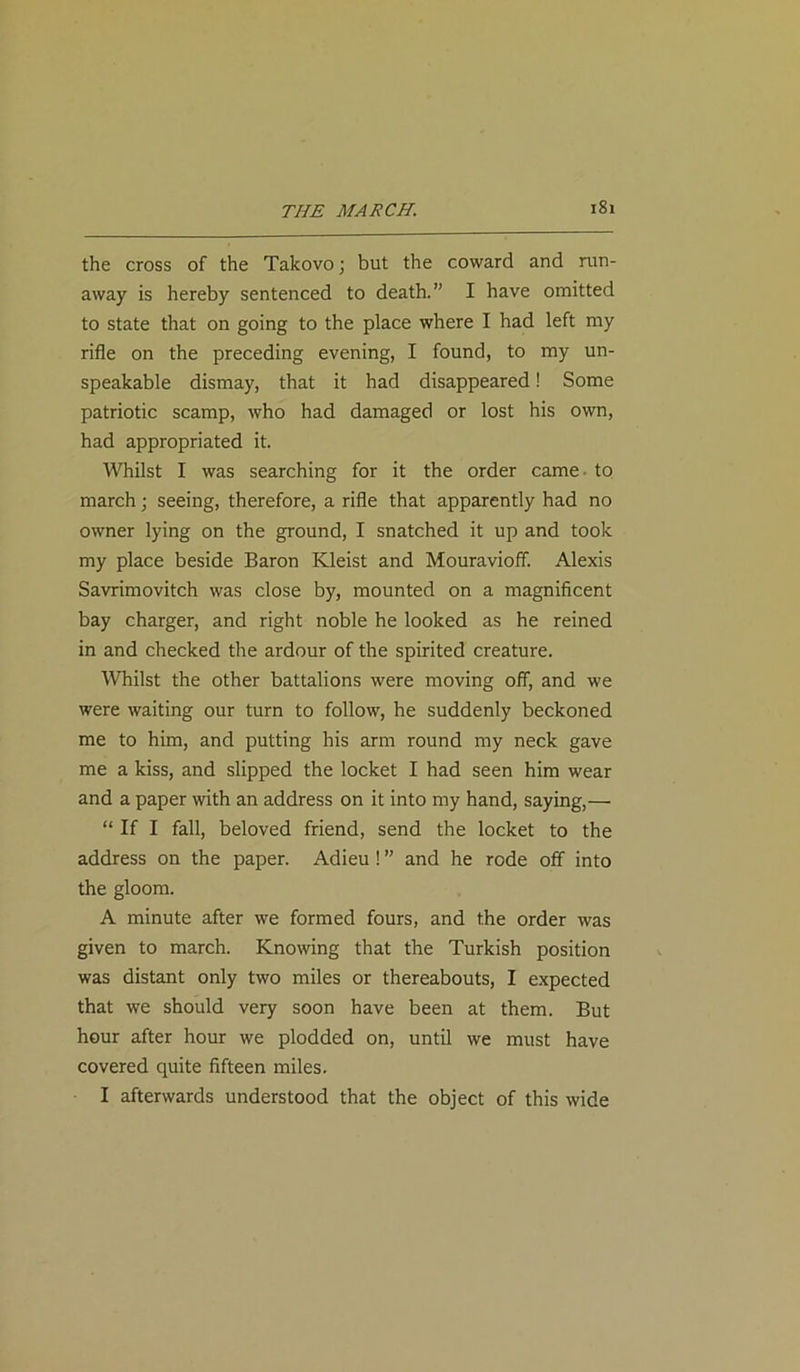 THE MARCH. the cross of the Takovo; but the coward and run- away is hereby sentenced to death.” I have omitted to state that on going to the place where I had left my rifle on the preceding evening, I found, to my un- speakable dismay, that it had disappeared! Some patriotic scamp, who had damaged or lost his own, had appropriated it. Whilst I was searching for it the order came - to march; seeing, therefore, a rifle that apparently had no owner lying on the ground, I snatched it up and took my place beside Baron Kleist and Mouravioff. Alexis Savrimovitch was close by, mounted on a magnificent bay charger, and right noble he looked as he reined in and checked the ardour of the spirited creature. Whilst the other battalions were moving off, and we were waiting our turn to follow, he suddenly beckoned me to him, and putting his arm round my neck gave me a kiss, and slipped the locket I had seen him wear and a paper with an address on it into my hand, saying,— “ If I fall, beloved friend, send the locket to the address on the paper. Adieu ! ” and he rode off into the gloom. A minute after we formed fours, and the order was given to march. Knowing that the Turkish position was distant only two miles or thereabouts, I expected that we should very soon have been at them. But hour after hour we plodded on, until we must have covered quite fifteen miles. I afterwards understood that the object of this wide