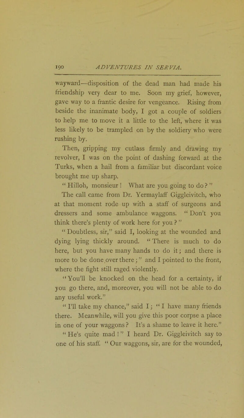 wayward—disposition of the dead man had made his friendship very dear to me. Soon my grief, however, gave way to a frantic desire for vengeance. Rising from beside the inanimate body, I got a couple of soldiers to help me to move it a little to the left, where it was less likely to be trampled on by the soldiery who were rushing by. Then, gripping my cutlass firmly and drawing my revolver, I was on the point of dashing forward at the Turks, when a hail from a familiar but discordant voice brought me up sharp. “ Hilloh, monsieur ! What are you going to do? ” The call came from Dr. Yermaylaff Giggleivitch, who at that moment rode up with a staff of surgeons and dressers and some ambulance waggons. “ Don’t you think there’s plenty of work here for you ? ” “ Doubtless, sir,” said I, looking at the wounded and dying lying thickly around. “ There is much to do here, but you have many hands to do it; and there is more to be done.over there; ” and I pointed to the front, where the fight still raged violently. “You’ll be knocked on the head for a certainty, if you go there, and, moreover, you will not be able to do any useful work.” “ I’ll take my chance,” said I; “ I have many friends there. Meanwhile, will you give this poor corpse a place in one of your waggons? It’s a shame to leave it here.” “ He’s quite mad ! ” I heard Dr. Giggleivitch say to one of his staff. “ Our waggons, sir, are for the wounded,