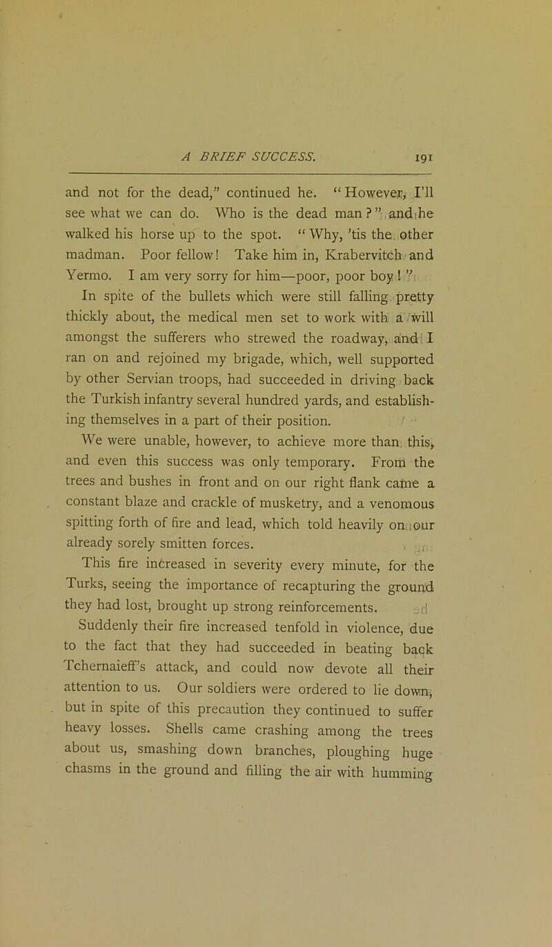 A BRIEF SUCCESS. and not for the dead,” continued he. “ However, I’ll see what we can do. Who is the dead man ? ” andihe walked his horse up to the spot. “ Why, ’tis the other madman. Poor fellow! Take him in, Krabervitch and Yermo. I am very sorry for him—poor, poor boy ! Y In spite of the bullets which were still falling pretty thickly about, the medical men set to work with a Will amongst the sufferers who strewed the roadway, and! I ran on and rejoined my brigade, which, well supported by other Servian troops, had succeeded in driving back the Turkish infantry several hundred yards, and establish- ing themselves in a part of their position. We were unable, however, to achieve more than, this, and even this success was only temporary. From the trees and bushes in front and on our right flank came a constant blaze and crackle of musketry, and a venomous spitting forth of fire and lead, which told heavily on iOur already sorely smitten forces. This fire increased in severity every minute, for the Turks, seeing the importance of recapturing the ground they had lost, brought up strong reinforcements. Suddenly their fire increased tenfold in violence, due to the fact that they had succeeded in beating back Tchernaieff’s attack, and could now devote all their attention to us. Our soldiers were ordered to lie down, but in spite of this precaution they continued to suffer heavy losses. Shells came crashing among the trees about us, smashing down branches, ploughing huge chasms in the ground and filling the air with humming