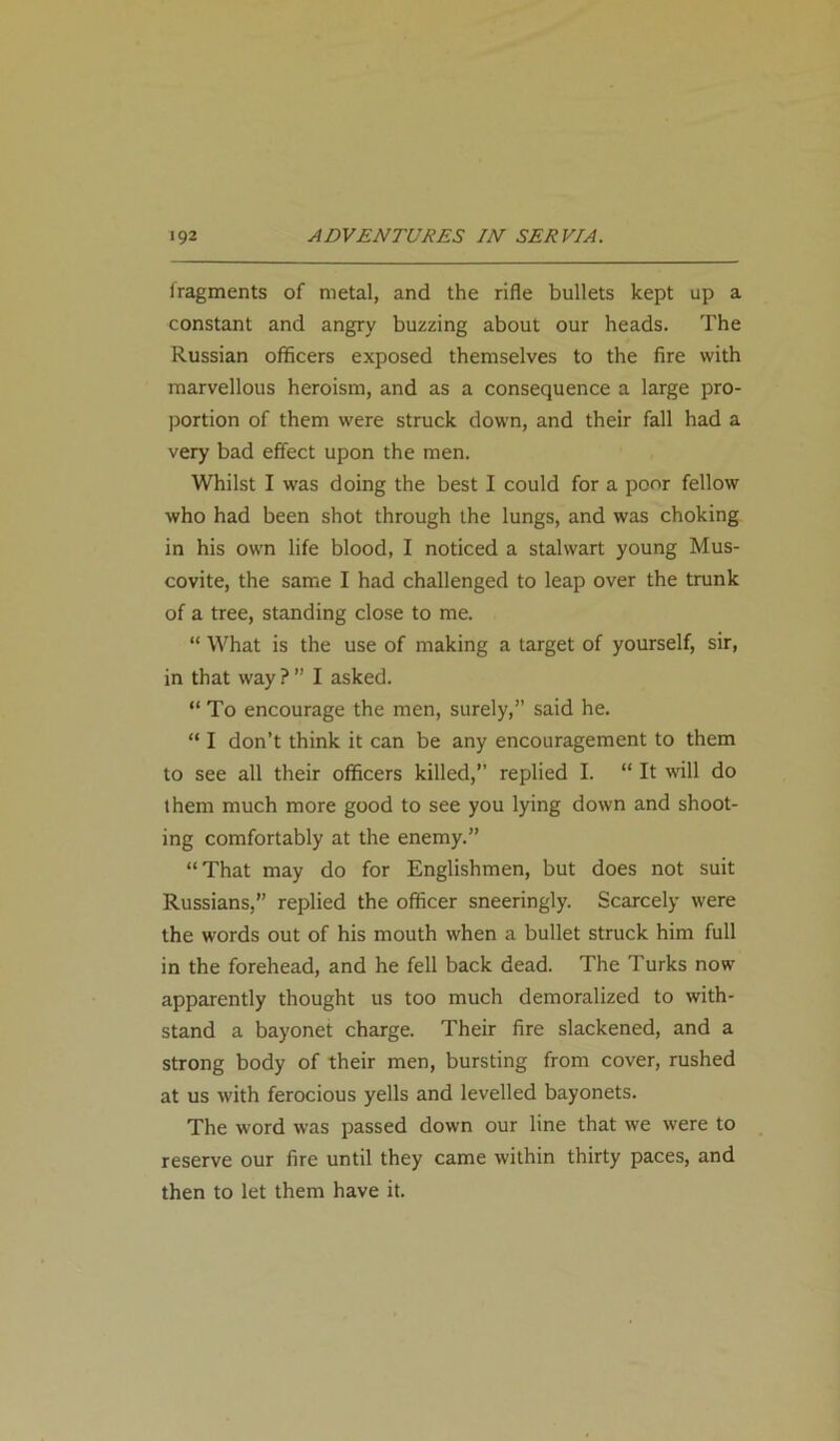 fragments of metal, and the rifle bullets kept up a constant and angry buzzing about our heads. The Russian officers exposed themselves to the fire with marvellous heroism, and as a consequence a large pro- portion of them were struck down, and their fall had a very bad effect upon the men. Whilst I was doing the best I could for a poor fellow who had been shot through the lungs, and was choking in his own life blood, I noticed a stalwart young Mus- covite, the same I had challenged to leap over the trunk of a tree, standing close to me. “ What is the use of making a target of yourself, sir, in that way ? ” I asked. “ To encourage the men, surely,” said he. “ I don’t think it can be any encouragement to them to see all their officers killed,” replied I. “ It will do them much more good to see you lying down and shoot- ing comfortably at the enemy.” “That may do for Englishmen, but does not suit Russians,” replied the officer sneeringly. Scarcely were the words out of his mouth when a bullet struck him full in the forehead, and he fell back dead. The Turks now apparently thought us too much demoralized to with- stand a bayonet charge. Their fire slackened, and a strong body of their men, bursting from cover, rushed at us with ferocious yells and levelled bayonets. The word was passed down our line that we were to reserve our fire until they came within thirty paces, and then to let them have it.