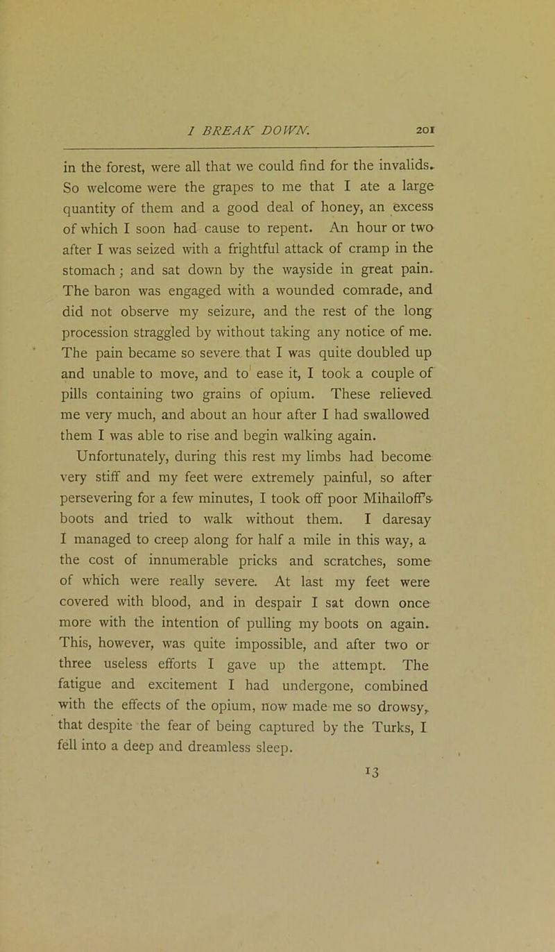 in the forest, were all that we could find for the invalids. So welcome were the grapes to me that I ate a large quantity of them and a good deal of honey, an excess of which I soon had cause to repent. An hour or two after I was seized with a frightful attack of cramp in the stomach; and sat down by the wayside in great pain. The baron was engaged with a wounded comrade, and did not observe my seizure, and the rest of the long procession straggled by without taking any notice of me. The pain became so severe that I was quite doubled up and unable to move, and to ease it, I took a couple of pills containing two grains of opium. These relieved me very much, and about an hour after I had swallowed them I was able to rise and begin walking again. Unfortunately, during this rest my limbs had become very stiff and my feet were extremely painful, so after persevering for a few minutes, I took off poor MihailofFs- boots and tried to walk without them. I daresay I managed to creep along for half a mile in this way, a the cost of innumerable pricks and scratches, some of which were really severe. At last my feet were covered with blood, and in despair I sat down once more with the intention of pulling my boots on again. This, however, was quite impossible, and after two or three useless efforts I gave up the attempt. The fatigue and excitement I had undergone, combined with the effects of the opium, now made me so drowsy, that despite the fear of being captured by the Turks, I fell into a deep and dreamless sleep. 13