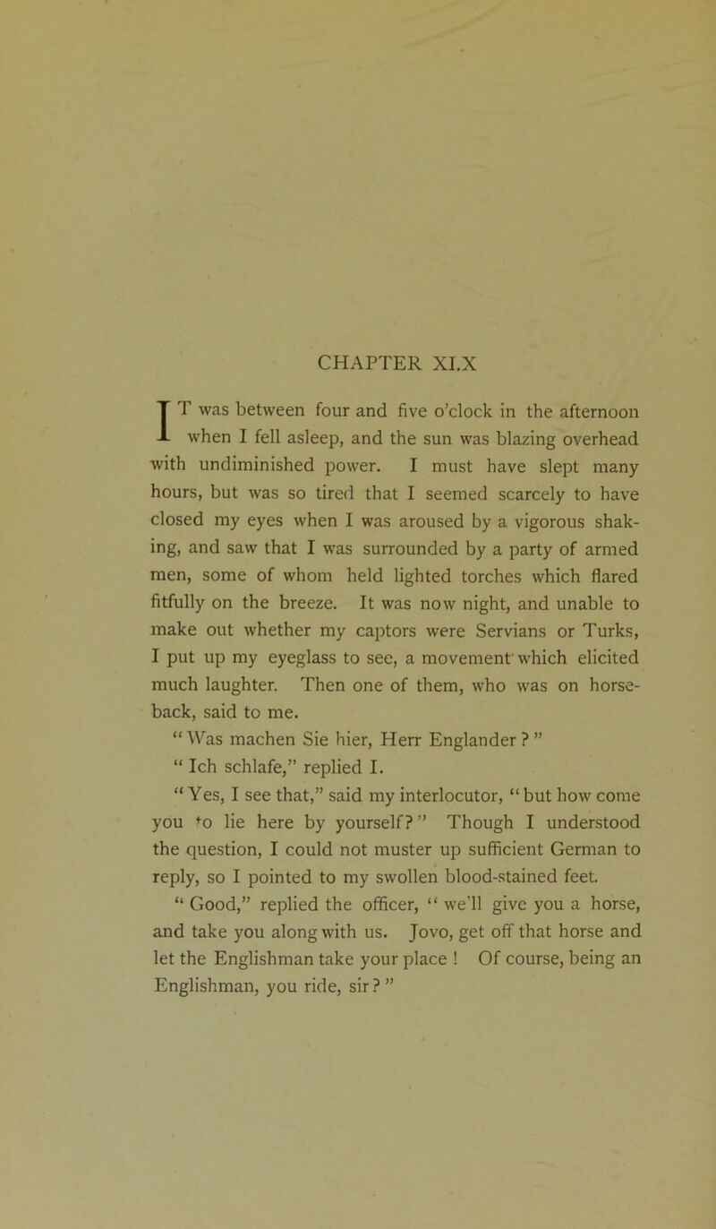 CHAPTER XI.X IT was between four and five o’clock in the afternoon when I fell asleep, and the sun was blazing overhead with undiminished power. I must have slept many hours, but was so tired that I seemed scarcely to have closed my eyes when I was aroused by a vigorous shak- ing, and saw that I was surrounded by a party of armed men, some of whom held lighted torches which flared fitfully on the breeze. It was now night, and unable to make out whether my captors were Servians or Turks, I put up my eyeglass to see, a movement'which elicited much laughter. Then one of them, who was on horse- back, said to me. “ Was machen Sie hier, Herr Englander ? ” “ Ich schlafe,” replied I. “Yes, I see that,” said my interlocutor, “ but how come you fo lie here by yourself? ” Though I understood the question, I could not muster up sufficient German to reply, so I pointed to my swollen blood-stained feet. “ Good,” replied the officer, “ we’ll give you a horse, and take you along with us. Jovo, get off that horse and let the Englishman take your place ! Of course, being an Englishman, you ride, sir?”