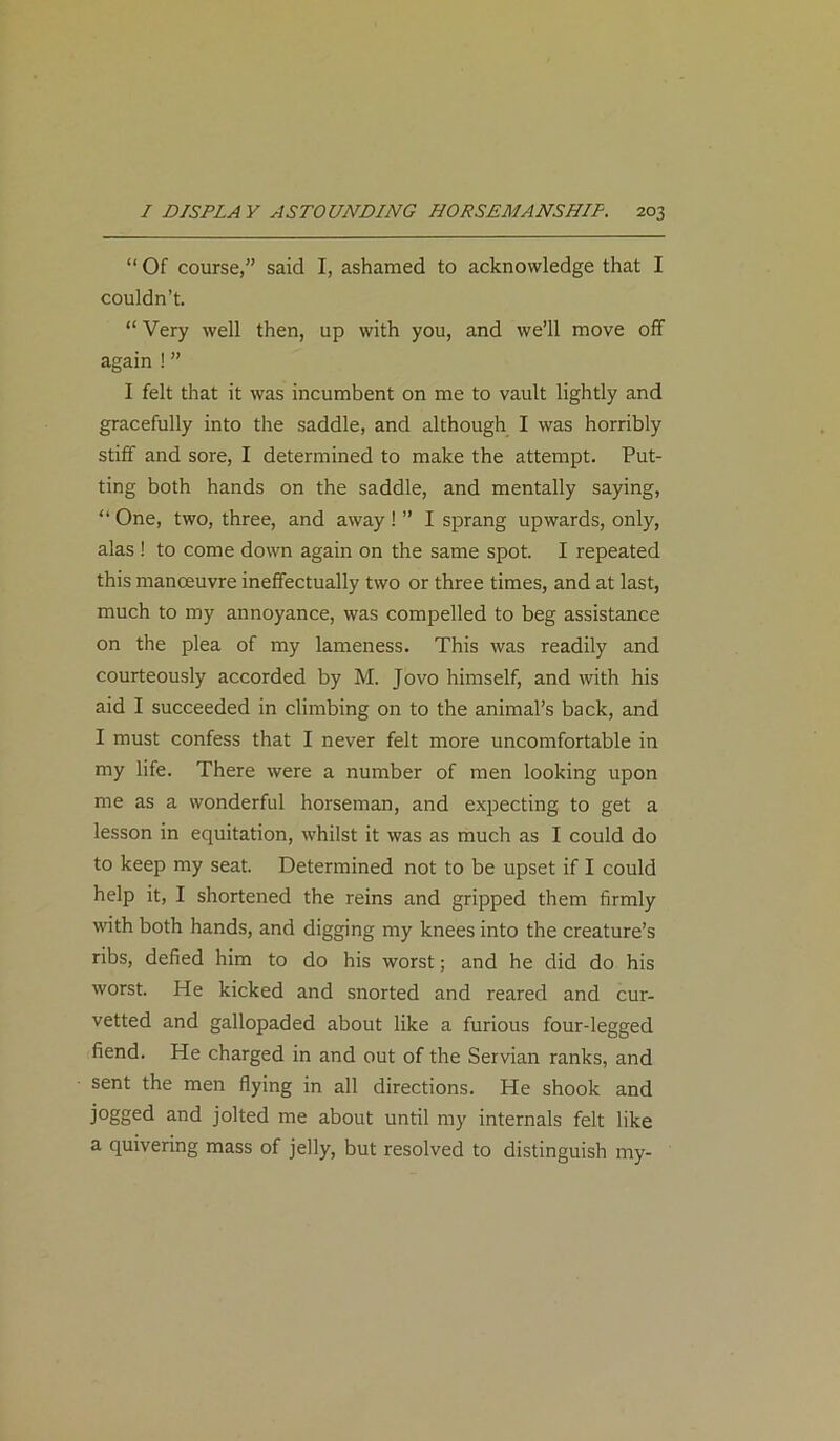 “ Of course,” said I, ashamed to acknowledge that I couldn’t. “ Very well then, up with you, and we’ll move off again ! ” I felt that it was incumbent on me to vault lightly and gracefully into the saddle, and although I was horribly stiff and sore, I determined to make the attempt. Put- ting both hands on the saddle, and mentally saying, “ One, two, three, and away! ” I sprang upwards, only, alas ! to come down again on the same spot. I repeated this manoeuvre ineffectually two or three times, and at last, much to my annoyance, was compelled to beg assistance on the plea of my lameness. This was readily and courteously accorded by M. Jovo himself, and with his aid I succeeded in climbing on to the animal’s back, and I must confess that I never felt more uncomfortable in my life. There were a number of men looking upon me as a wonderful horseman, and expecting to get a lesson in equitation, whilst it was as much as I could do to keep my seat. Determined not to be upset if I could help it, I shortened the reins and gripped them firmly with both hands, and digging my knees into the creature’s ribs, defied him to do his worst; and he did do his worst. He kicked and snorted and reared and cur- vetted and gallopaded about like a furious four-legged fiend. He charged in and out of the Servian ranks, and sent the men flying in all directions. He shook and jogged and jolted me about until my internals felt like a quivering mass of jelly, but resolved to distinguish my-