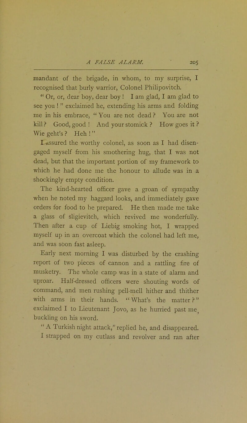 mandant of the brigade, in whom, to my surprise, I recognised that burly warrior, Colonel Philipovitch. “ Or, or, dear boy, dear boy ! I am glad, I am glad to see you ! ” exclaimed he, extending his arms and folding me in his embrace, “ You are not dead ? You are not kill? Good, good! And your stomick ? How goes it ? Wie geht’s ? Heh ! ” I assured the worthy colonel, as soon as I had disen- gaged myself from his smothering hug, that I was not dead, but that the important portion of my framework to which he had done me the honour to allude was in a shockingly empty condition. The kind-hearted officer gave a groan of sympathy when he noted my haggard looks, and immediately gave orders for food to be prepared. He then made me take a glass of sligievitch, which revived me wonderfully. Then after a cup of Liebig smoking hot, I wrapped myself up in an overcoat which the colonel had left me, and was soon fast asleep. Early next morning I was disturbed by the crashing report of two pieces of cannon and a rattling fire of musketry. The whole camp was in a state of alarm and uproar. Half-dressed officers were shouting words of command, and men rushing pell-mell hither and thither with arms in their hands. “What’s the matter?” exclaimed I to Lieutenant Jovo, as he hurried past mej buckling on his sword. “A Turkish night attack,” replied he, and disappeared. I strapped on my cutlass and revolver and ran after