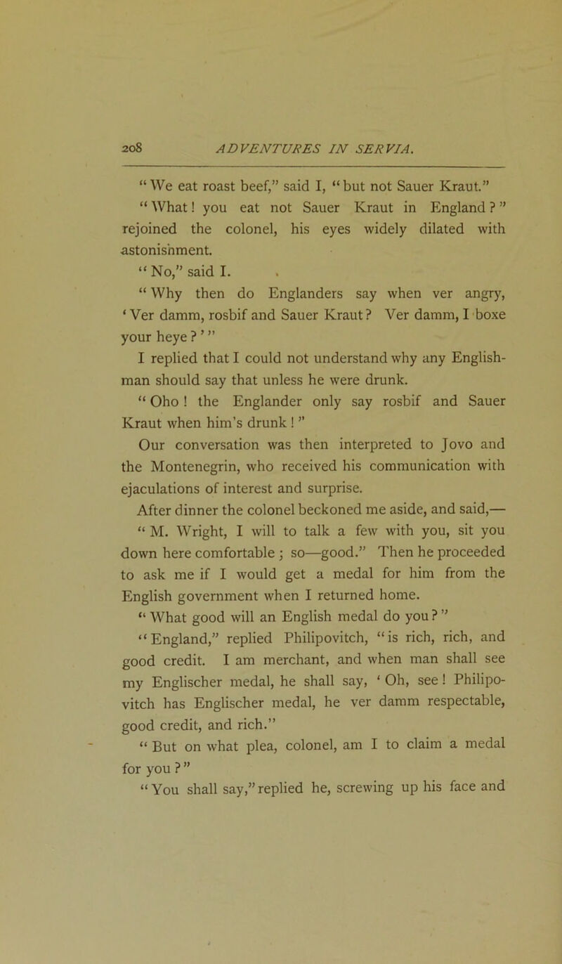 “We eat roast beef,” said I, “but not Sauer Kraut.” “ What! you eat not Sauer Kraut in England ? ” rejoined the colonel, his eyes widely dilated with astonishment. “ No,” said I. “ Why then do Englanders say when ver angry, * Ver damm, rosbif and Sauer Kraut? Ver damm, I boxe your heye ? * ” I replied that I could not understand why any English- man should say that unless he were drunk. “ Oho ! the Englander only say rosbif and Sauer Kraut when him’s drunk ! ’’ Our conversation was then interpreted to Jovo and the Montenegrin, who received his communication with ejaculations of interest and surprise. After dinner the colonel beckoned me aside, and said,— “ M. Wright, I will to talk a few with you, sit you down here comfortable ; so—good.” Then he proceeded to ask me if I would get a medal for him from the English government when I returned home. “ What good will an English medal do you ? ” “England,” replied Philipovitch, “is rich, rich, and good credit. I am merchant, and when man shall see my Englischer medal, he shall say, ‘ Oh, see! Philipo- vitch has Englischer medal, he ver damm respectable, good credit, and rich.” “ But on what plea, colonel, am I to claim a medal for you ? ” “You shall say,”replied he, screwing up his face and