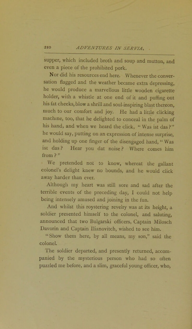 supper, which included broth and soup and mutton, and even a piece of the prohibited pork. Nor did his resources end here. Whenever the conver- sation flagged and the weather became extra depressing, he would produce a marvellous little wooden cigarette holder, with a whistle at one end of it and puffing out his fat cheeks, blow a shrill and soul-inspiring blast thereon, much to our comfort and joy. He had a little clicking machine, too, that he delighted to conceal in the palm of his hand, and when we heard the click, “ Was ist das?” he would say, putting on an expression of intense surprise, and holding up one finger of the disengaged hand, “ Was ist das ? Hear you dat noise ? Where comes him from ? ” We pretended not to know, whereat the gallant colonel’s delight knew no bounds, and he would click away harder than ever. Although my heart was still sore and sad after the terrible events of the preceding day, I could not help being intensely amused and joining in the fun. And whilst this roystering revelry was at its height, a soldier presented himself to the colonel, and saluting, announced that two Bulgarski officers, Captain Milosch Davorin and Captain Ilianovitch, wished to see him. “Show them here, by all means, my son,” said the colonel. The soldier departed, and presently returned, accom- panied by the mysterious person who had so often puzzled me before, and a slim, graceful young officer, who,