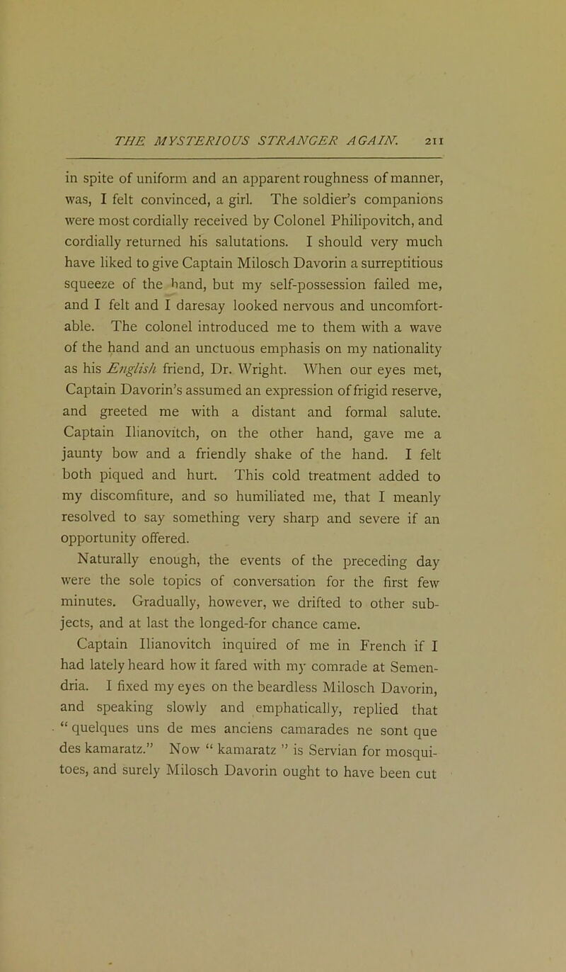 in spite of uniform and an apparent roughness of manner, was, I felt convinced, a girl. The soldier’s companions were most cordially received by Colonel Philipovitch, and cordially returned his salutations. I should very much have liked to give Captain Milosch Davorin a surreptitious squeeze of the hand, but my self-possession failed me, and I felt and I daresay looked nervous and uncomfort- able. The colonel introduced me to them with a wave of the hand and an unctuous emphasis on my nationality as his English friend, Dr. Wright. When our eyes met, Captain Davorin’s assumed an expression of frigid reserve, and greeted me with a distant and formal salute. Captain Ilianovitch, on the other hand, gave me a jaunty bow and a friendly shake of the hand. I felt both piqued and hurt. This cold treatment added to my discomfiture, and so humiliated me, that I meanly resolved to say something very sharp and severe if an opportunity offered. Naturally enough, the events of the preceding day were the sole topics of conversation for the first few minutes. Gradually, however, we drifted to other sub- jects, and at last the longed-for chance came. Captain Ilianovitch inquired of me in French if I had lately heard how it fared with my comrade at Semen- dria. I fixed my eyes on the beardless Milosch Davorin, and speaking slowly and emphatically, replied that “ quelques uns de mes anciens camarades ne sont que des kamaratz.” Now “ kamaratz ” is Servian for mosqui- toes, and surely Milosch Davorin ought to have been cut