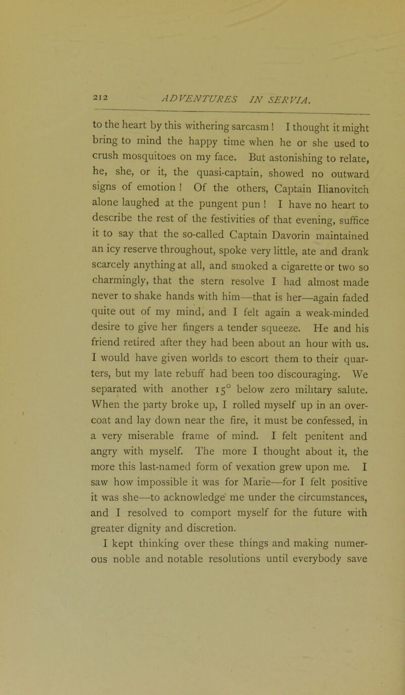 to the heart by this withering sarcasm! I thought it might bring to mind the happy time when he or she used to crush mosquitoes on my face. But astonishing to relate, he, she, or it, the quasi-captain, showed no outward signs of emotion ! Of the others, Captain Ilianovitch alone laughed at the pungent pun ! I have no heart to describe the rest of the festivities of that evening, suffice it to say that the so-called Captain Davorin maintained an icy reserve throughout, spoke very little, ate and drank scarcely anything at all, and smoked a cigarette or two so charmingly, that the stern resolve I had almost made never to shake hands with him—that is her—again faded quite out of my mind, and I felt again a weak-minded desire to give her fingers a tender squeeze. He and his friend retired after they had been about an hour with us. I would have given worlds to escort them to their quar- ters, but my late rebuff had been too discouraging. We separated with another 150 below zero military salute. When the party broke up, I rolled myself up in an over- coat and lay down near the fire, it must be confessed, in a very miserable frame of mind. I felt penitent and angry with myself. The more I thought about it, the more this last-named form of vexation grew upon me. I saw how impossible it was for Marie—for I felt positive it was she—to acknowledge me under the circumstances, and I resolved to comport myself for the future with greater dignity and discretion. I kept thinking over these things and making numer- ous noble and notable resolutions until everybody save