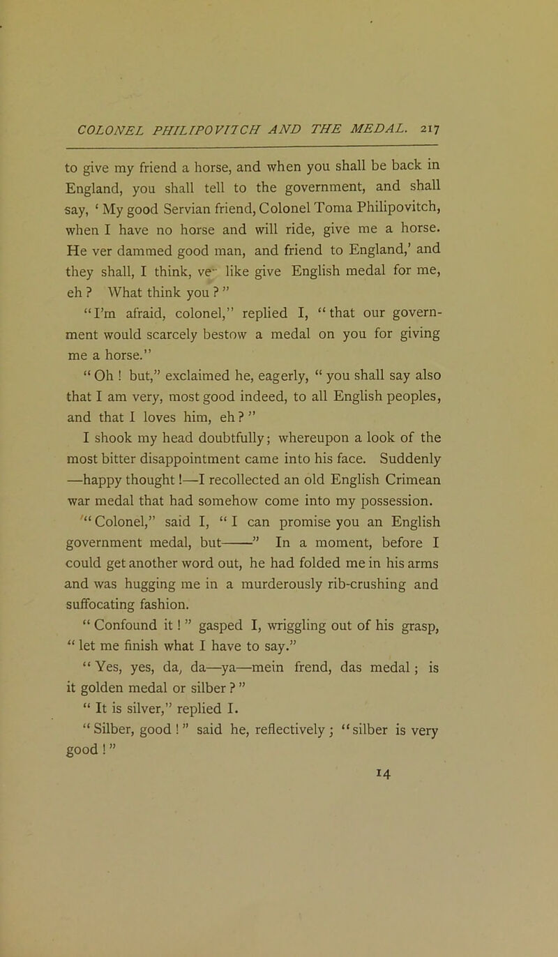 to give my friend a horse, and when you shall be back in England, you shall tell to the government, and shall say, ‘ My good Servian friend, Colonel Toma Philipovitch, when I have no horse and will ride, give me a horse. He ver dammed good man, and friend to England,’ and they shall, I think, ve like give English medal for me, eh ? What think you ? ” “I’m afraid, colonel,” replied I, “that our govern- ment would scarcely bestow a medal on you for giving me a horse.” “ Oh ! but,” exclaimed he, eagerly, “ you shall say also that I am very, most good indeed, to all English peoples, and that I loves him, eh ? ” I shook my head doubtfully; whereupon a look of the most bitter disappointment came into his face. Suddenly —happy thought!—I recollected an old English Crimean war medal that had somehow come into my possession. '“ Colonel,” said I, “ I can promise you an English government medal, but ” In a moment, before I could get another word out, he had folded me in his arms and was hugging me in a murderously rib-crushing and suffocating fashion. “ Confound it! ” gasped I, wriggling out of his grasp, “ let me finish what I have to say.” “Yes, yes, da, da—ya—mein frend, das medal; is it golden medal or silber ? ” “ It is silver,” replied I. “ Silber, good ! ” said he, reflectively; “silber is very good ! ” 14