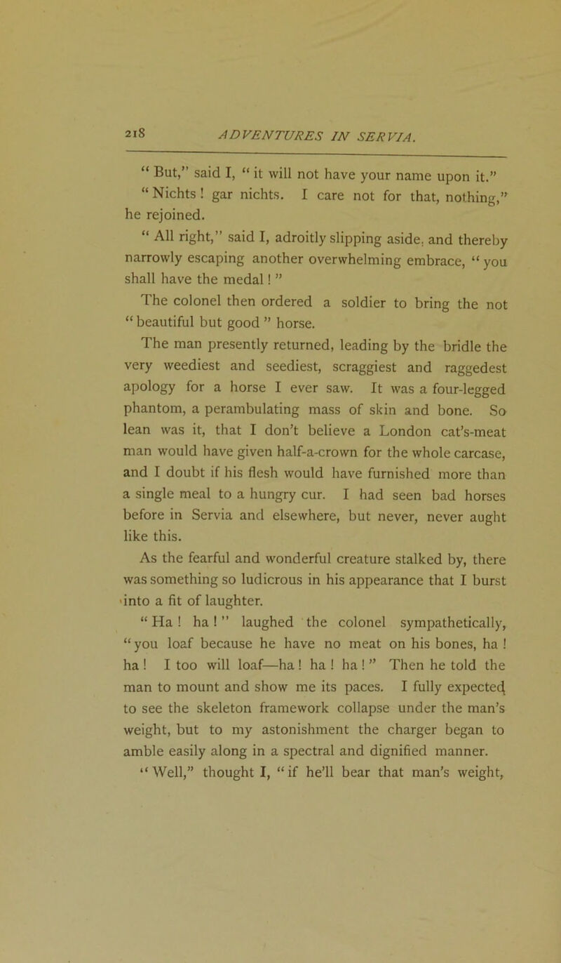 2lS “ But,” said I, “ it will not have your name upon it.” “Nichts! gar nichts. I care not for that, nothing,” he rejoined. “ All right,” said I, adroitly slipping aside, and thereby narrowly escaping another overwhelming embrace, “ you shall have the medal! ” The colonel then ordered a soldier to bring the not “ beautiful but good ” horse. The man presently returned, leading by the bridle the very weediest and seediest, scraggiest and raggedest apology for a horse I ever saw. It was a four-legged phantom, a perambulating mass of skin and bone. So lean was it, that I don’t believe a London cat’s-meat man would have given half-a-crown for the whole carcase, and I doubt if his flesh would have furnished more than a single meal to a hungry cur. I had seen bad horses before in Servia and elsewhere, but never, never aught like this. As the fearful and wonderful creature stalked by, there was something so ludicrous in his appearance that I burst ■into a fit of laughter. “ Ha ! ha ! ” laughed the colonel sympathetically, “ you loaf because he have no meat on his bones, ha ! ha ! I too will loaf—ha ! ha ! ha ! ” Then he told the man to mount and show me its paces. I fully expected to see the skeleton framework collapse under the man’s weight, but to my astonishment the charger began to amble easily along in a spectral and dignified manner. “ Well,” thought I, “ if he’ll bear that man’s weight,