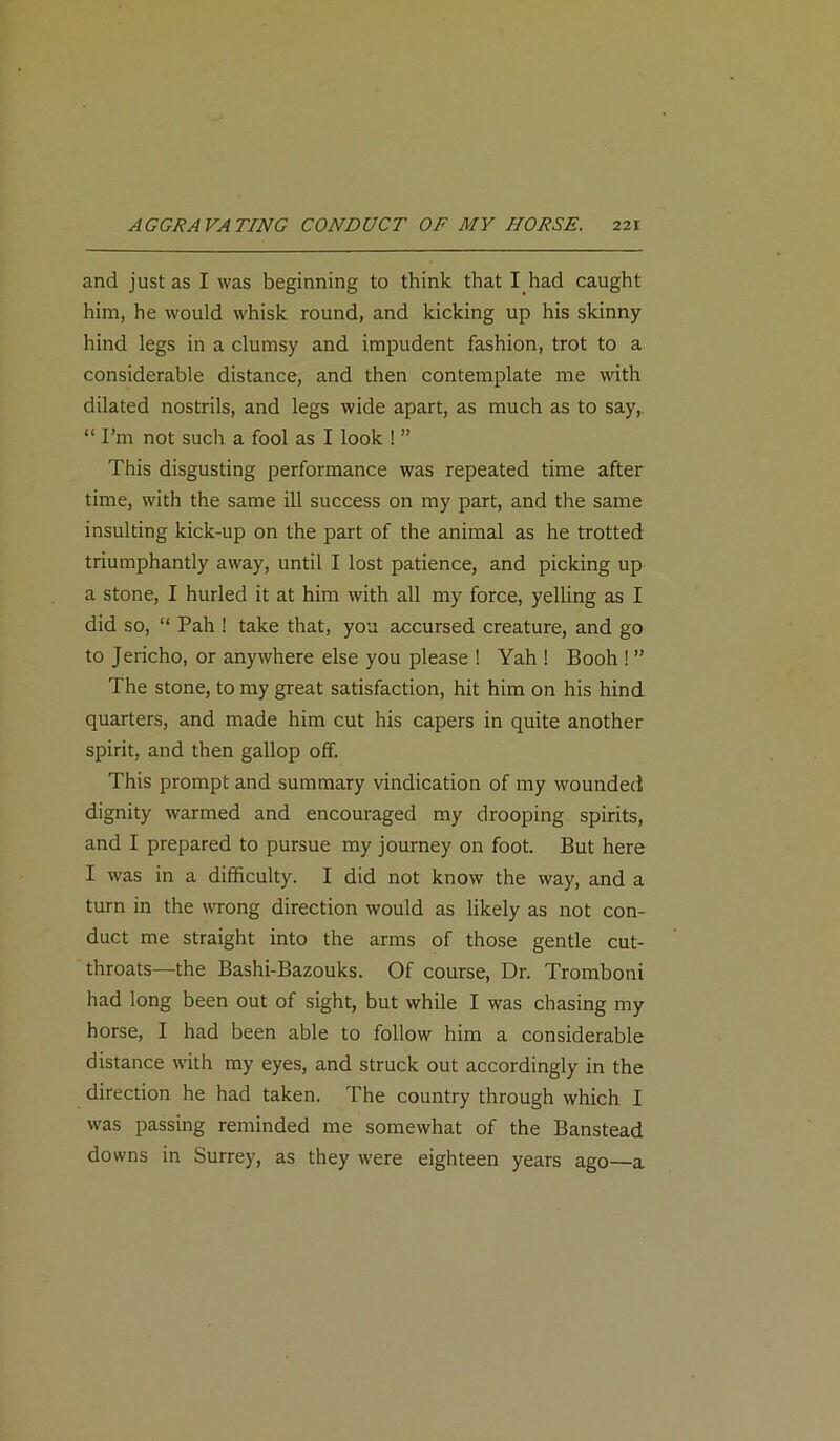 and just as I was beginning to think that I had caught him, he would whisk round, and kicking up his skinny hind legs in a clumsy and impudent fashion, trot to a considerable distance, and then contemplate me with dilated nostrils, and legs wide apart, as much as to say, “ I’m not such a fool as I look ! ” This disgusting performance was repeated time after time, with the same ill success on my part, and the same insulting kick-up on the part of the animal as he trotted triumphantly away, until I lost patience, and picking up a stone, I hurled it at him with all my force, yelling as I did so, “ Pah ! take that, you accursed creature, and go to Jericho, or anywhere else you please ! Yah ! Booh ! ” The stone, to my great satisfaction, hit him on his hind quarters, and made him cut his capers in quite another spirit, and then gallop off. This prompt and summary vindication of my wounded dignity warmed and encouraged my drooping spirits, and I prepared to pursue my journey on foot. But here I was in a difficulty. I did not know the way, and a turn in the wrong direction would as likely as not con- duct me straight into the arms of those gentle cut- throats—the Bashi-Bazouks. Of course, Dr. Tromboni had long been out of sight, but while I was chasing my horse, I had been able to follow him a considerable distance with my eyes, and struck out accordingly in the direction he had taken. The country through which I was passing reminded me somewhat of the Banstead downs in Surrey, as they were eighteen years ago—a