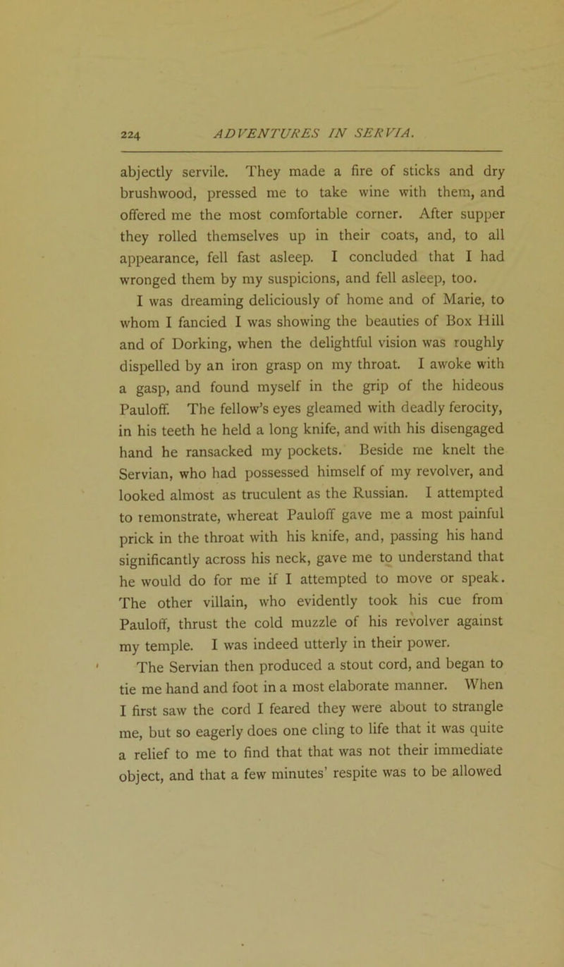 abjectly servile. They made a fire of sticks and dry brushwood, pressed me to take wine with them, and offered me the most comfortable corner. After supper they rolled themselves up in their coats, and, to all appearance, fell fast asleep. I concluded that I had wronged them by my suspicions, and fell asleep, too. I was dreaming deliciously of home and of Marie, to whom I fancied I was showing the beauties of Box Hill and of Dorking, when the delightful vision was roughly dispelled by an iron grasp on my throat. I awoke with a gasp, and found myself in the grip of the hideous Pauloff. The fellow’s eyes gleamed with deadly ferocity, in his teeth he held a long knife, and with his disengaged hand he ransacked my pockets. Beside me knelt the Servian, who had possessed himself of my revolver, and looked almost as truculent as the Russian. I attempted to remonstrate, whereat Pauloff gave me a most painful prick in the throat with his knife, and, passing his hand significantly across his neck, gave me to understand that he would do for me if I attempted to move or speak. The other villain, who evidently took his cue from Pauloff, thrust the cold muzzle of his revolver against my temple. I was indeed utterly in their power. The Servian then produced a stout cord, and began to tie me hand and foot in a most elaborate manner. When I first saw the cord I feared they were about to strangle me, but so eagerly does one cling to life that it was quite a relief to me to find that that was not their immediate object, and that a few minutes’ respite was to be allowed