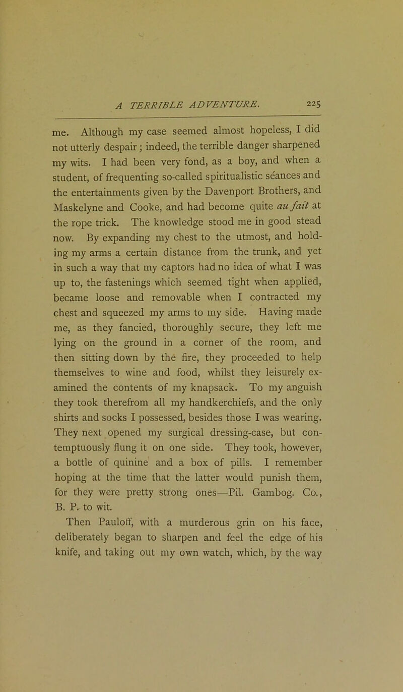 me. Although my case seemed almost hopeless, I did not utterly despair; indeed, the terrible danger sharpened my wits. I had been very fond, as a boy, and when a student, of frequenting so-called spiritualistic seances and the entertainments given by the Davenport Brothers, and Maskelyne and Cooke, and had become quite au fait at the rope trick. The knowledge stood me in good stead now. By expanding my chest to the utmost, and hold- ing my arms a certain distance from the trunk, and yet in such a way that my captors had no idea of what I was up to, the fastenings which seemed tight when applied, became loose and removable when I contracted my chest and squeezed my arms to my side. Having made me, as they fancied, thoroughly secure, they left me lying on the ground in a corner of the room, and then sitting down by the fire, they proceeded to help themselves to wine and food, whilst they leisurely ex- amined the contents of my knapsack. To my anguish they took therefrom all my handkerchiefs, and the only shirts and socks I possessed, besides those I was wearing. They next opened my surgical dressing-case, but con- temptuously flung it on one side. They took, however, a bottle of quinine and a box of pills. I remember hoping at the time that the latter would punish them, for they were pretty strong ones—Pil. Gambog. Co., B. P. to wit. Then Paulofif, with a murderous grin on his face, deliberately began to sharpen and feel the edge of his knife, and taking out my own watch, which, by the way