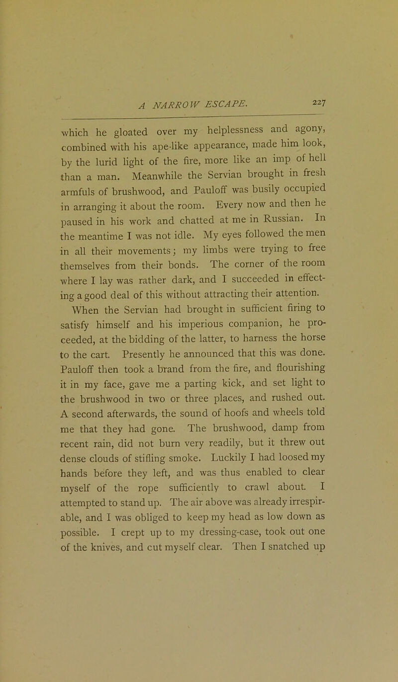 which he gloated over my helplessness and agony, combined with his ape like appearance, made him look, by the lurid light of the fire, more like an imp of hell than a man. Meanwhile the Servian brought in fresh armfuls of brushwood, and Pauloff was busily occupied in arranging it about the room. Every now and then he paused in his work and chatted at me in Russian. In the meantime I was not idle. My eyes followed the men in all their movements; my limbs were trying to free themselves from their bonds. The corner of the room where I lay was rather dark, and I succeeded in effect- ing a good deal of this without attracting their attention. When the Servian had brought in sufficient firing to satisfy himself and his imperious companion, he pro- ceeded, at the bidding of the latter, to harness the horse to the cart. Presently he announced that this was done. Pauloff then took a brand from the fire, and flourishing it in my face, gave me a parting kick, and set light to the brushwood in two or three places, and rushed out. A second afterwards, the sound of hoofs and wheels told me that they had gone. The brushwood, damp from recent rain, did not burn very readily, but it threw out dense clouds of stifling smoke. Luckily I had loosed my hands before they left, and was thus enabled to clear myself of the rope sufficiently to crawl about. I attempted to stand up. The air above was already irrespir- able, and I was obliged to keep my head as low down as possible. I crept up to my dressing-case, took out one of the knives, and cut myself clear. Then I snatched up