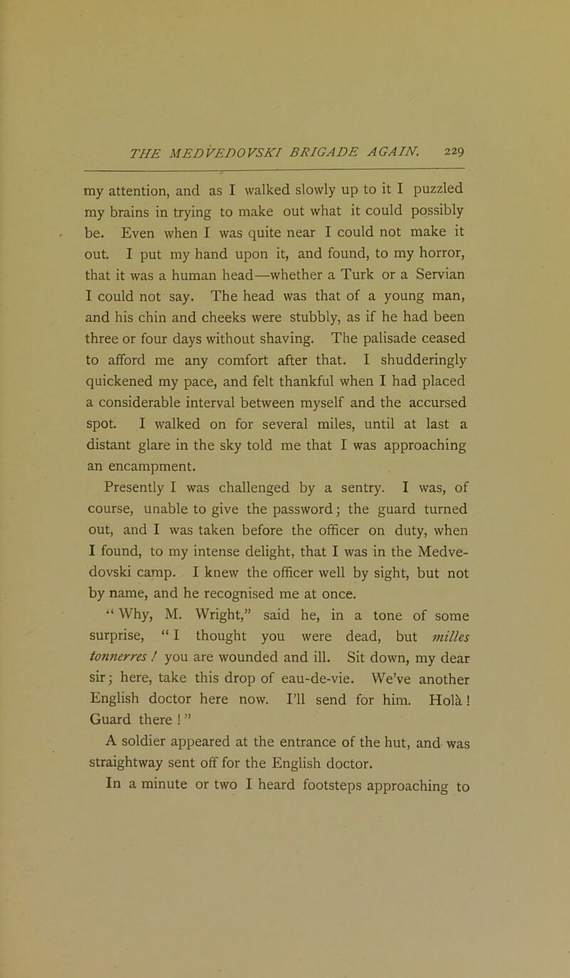my attention, and as I walked slowly up to it I puzzled my brains in trying to make out what it could possibly be. Even when I was quite near I could not make it out. I put my hand upon it, and found, to my horror, that it was a human head—whether a Turk or a Servian I could not say. The head was that of a young man, and his chin and cheeks were stubbly, as if he had been three or four days without shaving. The palisade ceased to afford me any comfort after that. I shudderingly quickened my pace, and felt thankful when I had placed a considerable interval between myself and the accursed spot. I walked on for several miles, until at last a distant glare in the sky told me that I was approaching an encampment. Presently I was challenged by a sentry. I was, of course, unable to give the password; the guard turned out, and I was taken before the officer on duty, when I found, to my intense delight, that I was in the Medve- dovski camp. I knew the officer well by sight, but not by name, and he recognised me at once. “ Why, M. Wright,” said he, in a tone of some surprise, “ I thought you were dead, but milks tonnerres ! you are wounded and ill. Sit down, my dear sir; here, take this drop of eau-de-vie. We’ve another English doctor here now. I’ll send for him. Hoik! Guard there ! ” A soldier appeared at the entrance of the hut, and was straightway sent off for the English doctor. In a minute or two I heard footsteps approaching to