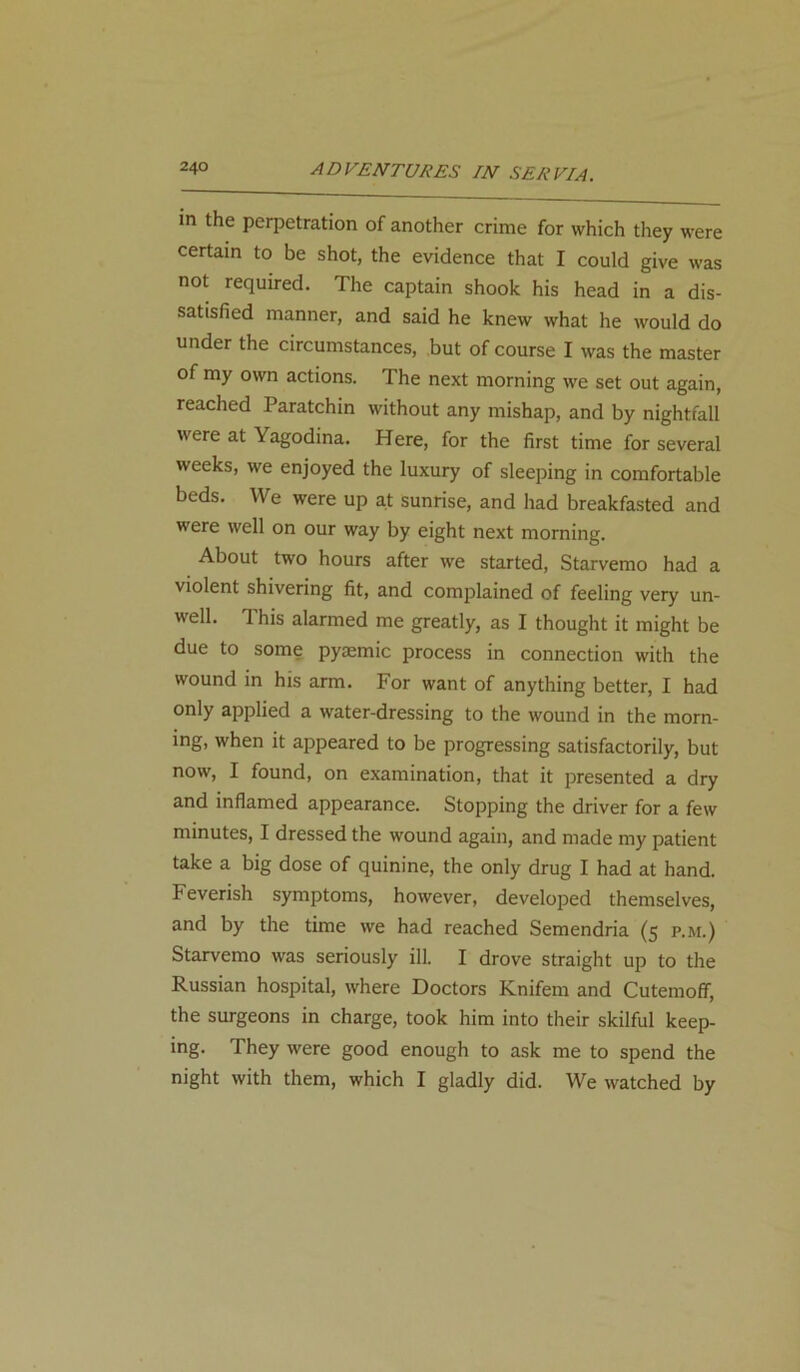 in the perpetration of another crime for which they were certain to be shot, the evidence that I could give was not required. The captain shook his head in a dis- satisfied manner, and said he knew what he would do under the circumstances, but of course I was the master of my own actions. The next morning we set out again, reached Paratchin without any mishap, and by nightfall were at Yagodina. Here, for the first time for several weeks, we enjoyed the luxury of sleeping in comfortable beds. We were up at sunrise, and had breakfasted and were well on our way by eight next morning. About two hours after we started, Starvemo had a violent shivering fit, and complained of feeling very un- well. This alarmed me greatly, as I thought it might be due to some pyemic process in connection with the wound in his arm. For want of anything better, I had only applied a water-dressing to the wound in the morn- ing, when it appeared to be progressing satisfactorily, but now, I found, on examination, that it presented a dry and inflamed appearance. Stopping the driver for a few minutes, I dressed the wound again, and made my patient take a big dose of quinine, the only drug I had at hand. Feverish symptoms, however, developed themselves, and by the time we had reached Semendria (5 p.m.) Starvemo was seriously ill. I drove straight up to the Russian hospital, where Doctors Knifem and Cutemoff, the surgeons in charge, took him into their skilful keep- ing. They were good enough to ask me to spend the night with them, which I gladly did. We watched by