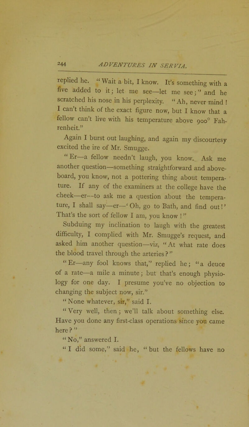 replied he. “ Wait a bit, I know. It’s something with a five added to it; let me see—let me see;” and he scratched his nose in his perplexity. “ Ah, never mind ! I can’t think of the exact figure now, but I know that a fellow can’t live with his temperature above 900° Fah- renheit.” Again I burst out laughing, and again my discourtesy excited the ire of Mr. Smugge. “Er—a fellow needn’t laugh, you know. Ask me another question—something straightforward and above- board, you know, not a pottering thing about tempera- ture. If any of the examiners at the college have the cheek—er—to ask me a question about the tempera- ture, I shall say—er—‘ Oh, go to Bath, and find out! ’ That’s the sort of fellow I am, you know ! ” Subduing my inclination to laugh with the greatest difficulty, I complied with Mr. Smugge’s request, and asked him another question—viz, “At what rate does the blood travel through the arteries ? ” “Er—any fool knows that,” replied he; “a deuce of a rate—a mile a minute; but that’s enough physio- logy for one day. I presume you’ve no objection to changing the subject now, sir.” “None whatever, sir,” said I. “Very well, then; we’ll talk about something else. Have you done any first-class operations since you came here ? ” “ No,” answered I. “ I did some,” said he, “ but the fellows have no