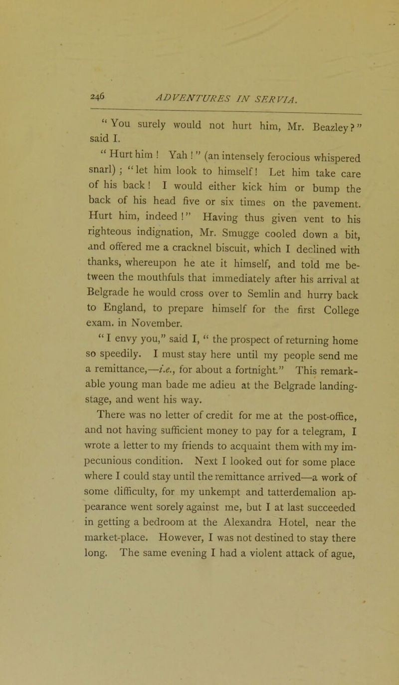 “You surely would not hurt him, Mr. Beazley?” said I. “ Hurt him ! Yah ! ” (an intensely ferocious whispered snarl) ; “ let him look to himself! Let him take care of his back ! I would either kick him or bump the back of his head five or six times on the pavement. Hurt him, indeed ! ” Having thus given vent to his righteous indignation, Mr. Smugge cooled down a bit, and offered me a cracknel biscuit, which I declined with thanks, whereupon he ate it himself, and told me be- tween the mouthfuls that immediately after his arrival at Belgrade he would cross over to Semlin and hurry back to England, to prepare himself for the first College exam, in November. “ I envy you,” said I, “ the prospect of returning home so speedily. I must stay here until my people send me a remittance,—i.e., for about a fortnight.” This remark- able young man bade me adieu at the Belgrade landing- stage, and went his way. There was no letter of credit for me at the post-office, and not having sufficient money to pay for a telegram, I wrote a letter to my friends to acquaint them with my im- pecunious condition. Next I looked out for some place where I could stay until the remittance arrived—a work of some difficulty, for my unkempt and tatterdemalion ap- pearance went sorely against me, but I at last succeeded in getting a bedroom at the Alexandra Hotel, near the market-place. However, I was not destined to stay there long. The same evening I had a violent attack of ague,