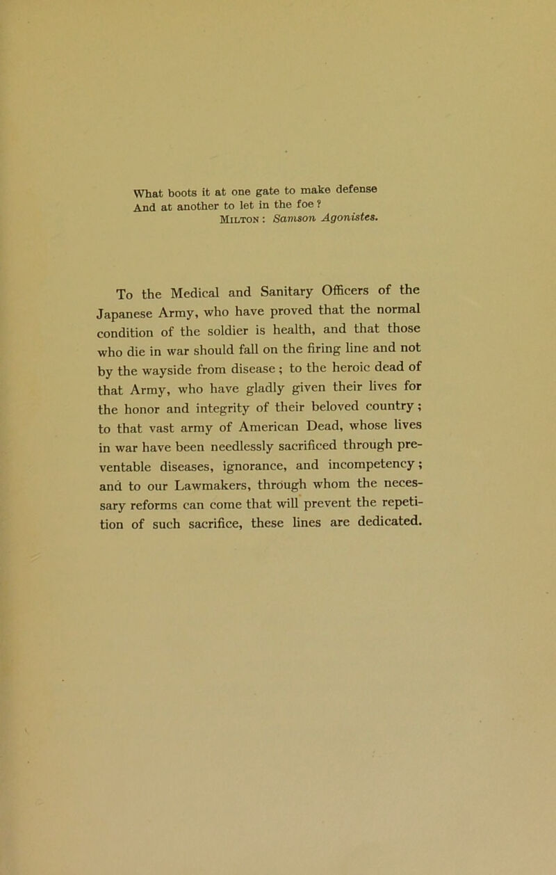 What boots it at one gate to make defense And at another to let in the foe ? Milton : Samson Agonistes. To the Medical and Sanitary Officers of the Japanese Army, who have proved that the normal condition of the soldier is health, and that those who die in war should fall on the firing line and not by the wayside from disease ; to the heroic dead of that Array, who have gladly given their lives for the honor and integrity of their beloved country; to that vast array of American Dead, whose lives in war have been needlessly sacrificed through pre- ventable diseases, ignorance, and incompetency; and to our Lawmakers, through whom the neces- sary reforms can come that will prevent the repeti- tion of such sacrifice, these lines are dedicated.