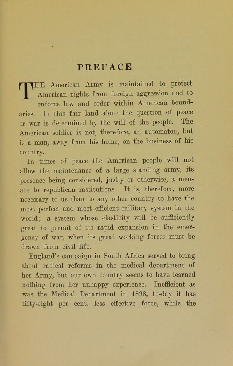 PREFACE The American Army is maintained to protect American rights from foreign aggression and to enforce law and order within American bound- aries. In this fair land alone the question of peace or war is determined by the will of the people. The American soldier is not, therefore, an automaton, but is a man, away from his home, on the business of his country. In times of peace the American people will not allow the maintenance of a large standing army, its presence being considered. Justly or otherwise, a men- ace to republican institutions. It is, therefore, more necessary to us than to any other country to have the most perfect and most efficient military system in the world; a system whose elasticity will be sufficiently great to permit of its rapid expansion in the emer- gency of war, when its great working forces must be drawn from civil life. England’s campaign in South Africa served to bring about radical reforms in the medical department of her Army, but our own country seems to have learned nothing from her unlaappy experience. Inefficient as was the Medical Department in 1898, to-day it has fifty-eight per cent, less effective force, while the