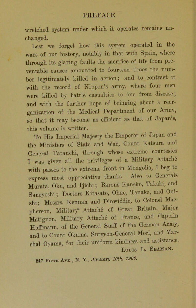 wretched system under which it operates remains un- changed. Lest we forget how this system operated in the wars of our history, notably in that with Spain, where through its glaring faults the sacrifice of life from pre- ventable causes amounted to fourteen times the num- ber legitimately killed in action; and to contrast it with the record of Nippon’s army, where four men were killed by battle casualties to one from disease; and with the further hope of bringing about a reor- ganization of the Medical Department of our Army, so that it may become as efficient as that of Japan’s, this volume is written. To His Imperial Majesty the Emperor of Japan and the Ministers of State and War, Count Katsura and General Tarauchi, through whose extreme courtesies I was given all the privileges of a Military Attache with passes to the extreme front in Mongolia, I beg to express most appreciative thanks. Also to Generals Murata, Oku, and Ijichi; Barons Kaneko, Takaki, and Saneyoshi; Doctors Kitasato, Ohne, Tanake, and Oni- shi; Messrs. Kennan and Dinwiddle, to Colonel Mac- pherson. Military' Attache of Great Britain, Major Matignon, Military Attache of France, and Captain Hoffmann, of the General Staff of the German Army, and to Count Okuma, Surgeon-General Mori, and Mar- shal Oyama, for their uniform kindness and assistance. Louis L. Seaman. 247 Fifth Avb., N. Y., January 10th, 1906.