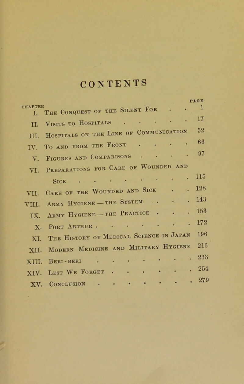 CONTENTS CHAPTER I. II. III. IV. V. VI. VII. VIII. IX. X. XI. XII. XIII. XIV. XV. PAGE The Conquest of the Silent Foe Visits to Hospitals . • • ' Hospitals on the Line of Communication To AND FROM THE FrONT . • • • Figures and Comparisons . • • • Preparations for Care of Wounded and Sick Care of the Wounded and Sick Army Hygiene — the System Army Hygiene — the Practice . Port Arthur The History of Medical Science in Japan Modern Medicine and Military Hygiene Beri-beri Lest We Forget Conclusion 1 17 52 66 97 115 128 143 153 172 196 216 233 254 279