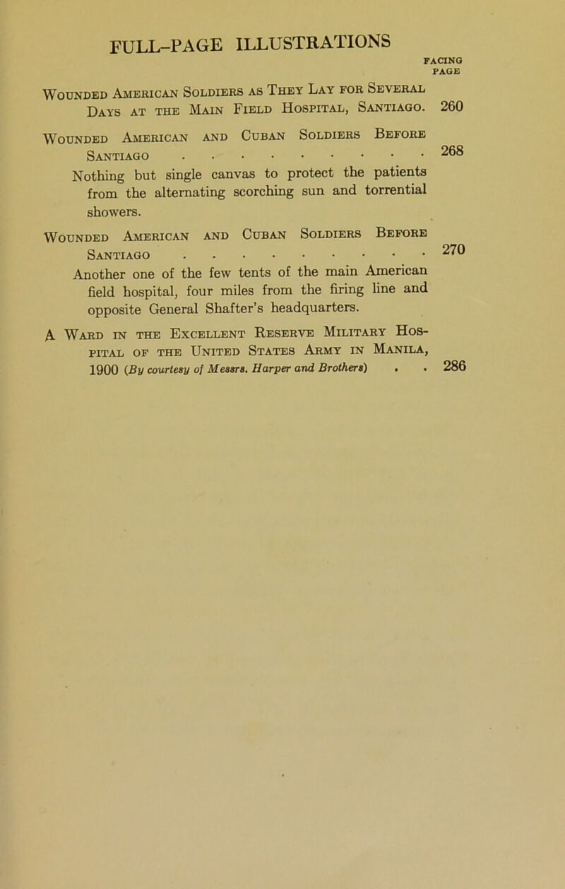 FACING PAGE Wounded American Soldiers as They Lay for Several Days at the Main Field Hospital, Santiago. 260 Wounded Ajvierican and Cuban Soldiers Before Santiago 268 Nothing but single canvas to protect the patients from the alternating scorching sun and torrential showers. Wounded American and Cuban Soldiers Before Santiago 270 Another one of the few tents of the main American field hospital, four miles from the firing line and opposite General Shatter’s headquarters. A Ward in the Excellent Reserve Military Hos- pital OF the United States Army in Manila, 1900 {By courtesy of Messrs, Harper and Brothers) • . 286