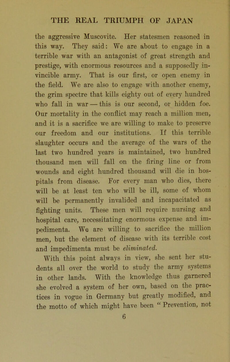 the aggressive Muscovite. Her statesmen reasoned in this way. They said; We are about to engage in a terrible war with an antagonist of great strength and prestige, with enormous resources and a supposedly in- vincible army. That is our first, or open enemy in the field. We are also to engage with another enemy, the grim spectre that kills eighty out of every hundred who fall in war — this is our second, or hidden foe. Our mortality in the conflict may reach a million men, and it is a sacrifice we are willing to make to preserve our freedom and our institutions. If this terrible slaughter occurs and the average of the wars of the last two hundred years is maintained, two hundred thousand men will fall on the firing line or from wounds and eight hundred thousand will die in hos- pitals from disease. For every man who dies, there will be at least ten who will be ill, some of whom will be permanently invalided and incapacitated as fighting units. These men will require nursing and hospital care, necessitating enormous expense and im- pedimenta. We are willing to sacrifice the million men, but the element of disease with its terrible cost and impedimenta must be eliminated. With this point always in view, she sent her stu- dents all over the world to study the army systems in other lands. With the knowledge thus garnered she evolved a system of her own, based on the prac- tices in vogue in Germany but greatly modified, and the motto of which might have been “ Prevention, not