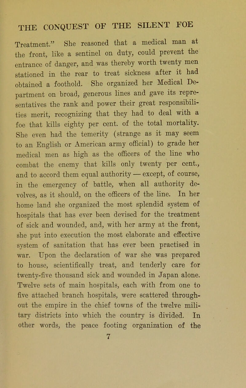 Treatment.” She reasoned that a medical man at the front, like a sentinel on duty, could prevent the entrance of danger, and was thereby worth twenty men stationed in the rear to treat sickness after it had obtained a foothold. She organized her Medical De- partment on broad, generous lines and gave its repre- sentatives the rank and power their great responsibili- ties merit, recognizing that they had to deal with a foe that kills eighty per cent, of the total mortality. She even had the temerity (strange as it may seem to an English or American army official) to grade her medical men as high as the officers of the line who combat the enemy that kills only twenty per cent., and to accord them equal authority — except, of course, in the emergency of battle, when all authority de- volves, as it should, on the officers of the line. In her home land she organized the most splendid system of hospitals that has ever been devised for the treatment of sick and woimded, and, with her army at the front, she put into execution the most elaborate and effective system of sanitation that has ever been practised in war. Upon the declaration of war she was prepared to house, scientifically treat, and tenderly care for twenty-five thousand sick and wounded in Japan alone. Twelve sets of main hospitals, each with from one to five attached branch hospitals, were scattered through- out the empire in the chief towns of the twelve mili- tary districts into which the country is divided. In other words, the peace footing organization of the
