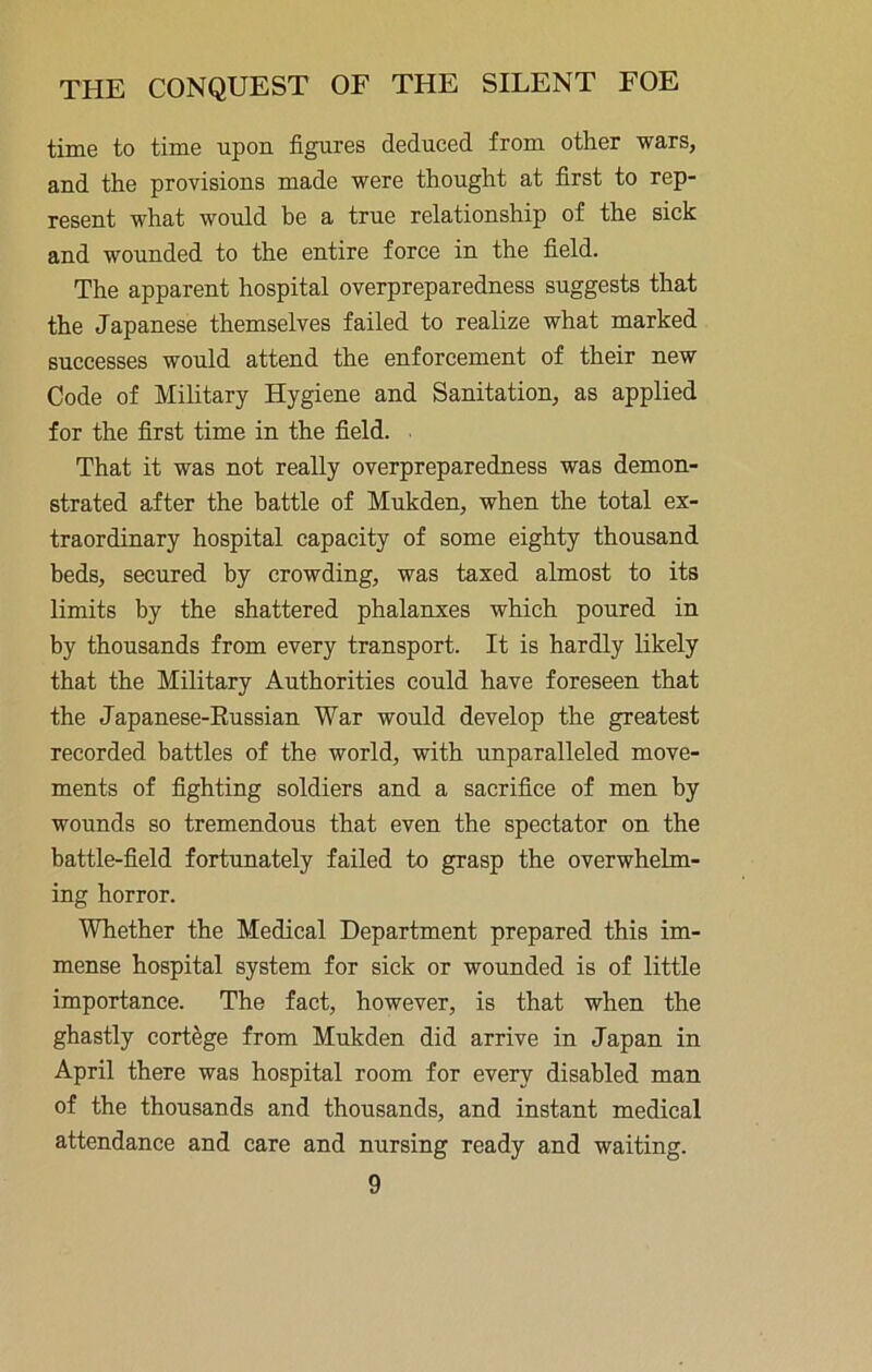 time to time upon figures deduced from other wars, and the provisions made were thought at first to rep- resent what would be a true relationship of the sick and wounded to the entire force in the field. The apparent hospital overpreparedness suggests that the Japanese themselves failed to realize what marked successes would attend the enforcement of their new Code of Military Hygiene and Sanitation, as applied for the first time in the field. That it was not really overpreparedness was demon- strated after the battle of Mukden, when the total ex- traordinary hospital capacity of some eighty thousand beds, secured by crowding, was taxed almost to its limits by the shattered phalanxes which poured in by thousands from every transport. It is hardly likely that the Military Authorities could have foreseen that the Japanese-Eussian War would develop the greatest recorded battles of the world, with unparalleled move- ments of fighting soldiers and a sacrifice of men by wounds so tremendous that even the spectator on the battle-field fortunately failed to grasp the overwhelm- ing horror. Whether the Medical Department prepared this im- mense hospital system for sick or wounded is of little importance. The fact, however, is that when the ghastly cortege from Mukden did arrive in Japan in April there was hospital room for every disabled man of the thousands and thousands, and instant medical attendance and care and nursing ready and waiting.