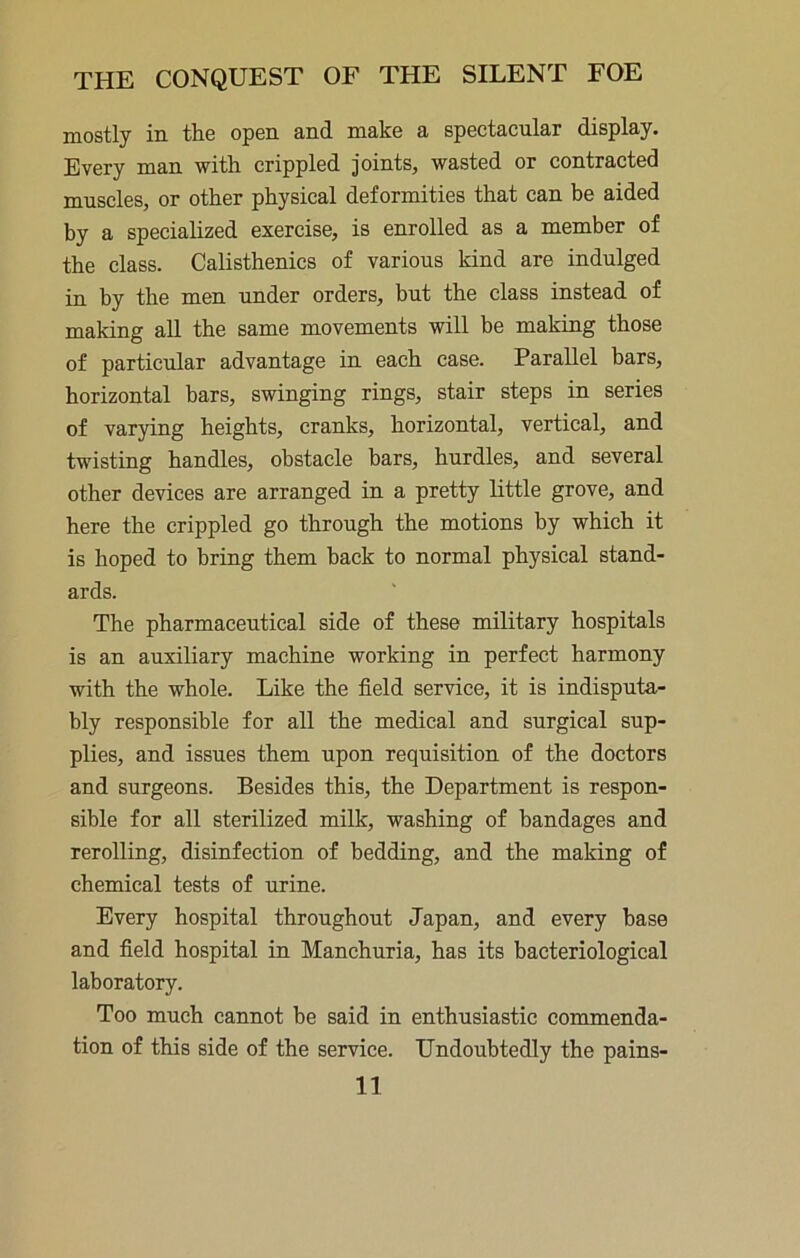 mostly in the open and make a spectacular display. Every man with crippled Joints, wasted or contracted muscles, or other physical deformities that can be aided by a specialized exercise, is enrolled as a member of the class. Calisthenics of various kind are indulged in by the men under orders, but the class instead of making all the same movements will be making those of particular advantage in each case. Parallel bars, horizontal bars, swinging rings, stair steps in series of varying heights, cranks, horizontal, vertical, and twisting handles, obstacle bars, hurdles, and several other devices are arranged in a pretty little grove, and here the crippled go through the motions by which it is hoped to bring them hack to normal physical stand- ards. The pharmaceutical side of these military hospitals is an auxiliary machine working in perfect harmony with the whole. Like the field service, it is indisputa- bly responsible for all the medical and surgical sup- plies, and issues them upon requisition of the doctors and surgeons. Besides this, the Department is respon- sible for all sterilized milk, washing of bandages and rerolling, disinfection of bedding, and the making of chemical tests of urine. Every hospital throughout Japan, and every base and field hospital in Manchuria, has its bacteriological laboratory. Too much cannot be said in enthusiastic commenda- tion of this side of the service. Undoubtedly the pains-