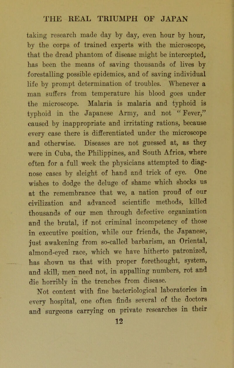 taking research made day by day, even hour by hour, by the corps of trained experts with the microscope, that the dread phantom of disease might be intercepted, has been the means of saving thousands of lives by forestalling possible epidemics, and of saving individual life by prompt determination of troubles. Whenever a man suffers from temperature his blood goes under the microscope. Malaria is malaria and typhoid is typhoid in the Japanese Army, and not “ Fever,” caused by inappropriate and irritating rations, because every case there is differentiated under the microscope and otherwise. Diseases are not guessed at, as they were in Cuba, the Philippines, and South Africa, where often for a full week the physicians attempted to diag- nose cases by sleight of hand and trick of eye. One wishes to dodge the deluge of shame which shocks us at the remembrance that we, a nation proud of our civilization and advanced scientific methods, killed thousands of our men through defective organization and the brutal, if not criminal incompetency of those in executive position, while our friends, the Japanese, just awakening from so-called barbarism, an Oriental, almond-eyed race, which we have hitherto patronized, has shown us that with proper forethought, system, and skill, men need not, in appalling numbers, rot and die horribly in the trenches from disease. Not content with fine bacteriological laboratories in every hospital, one often finds several of the doctors and surgeons carrying on private researches in their