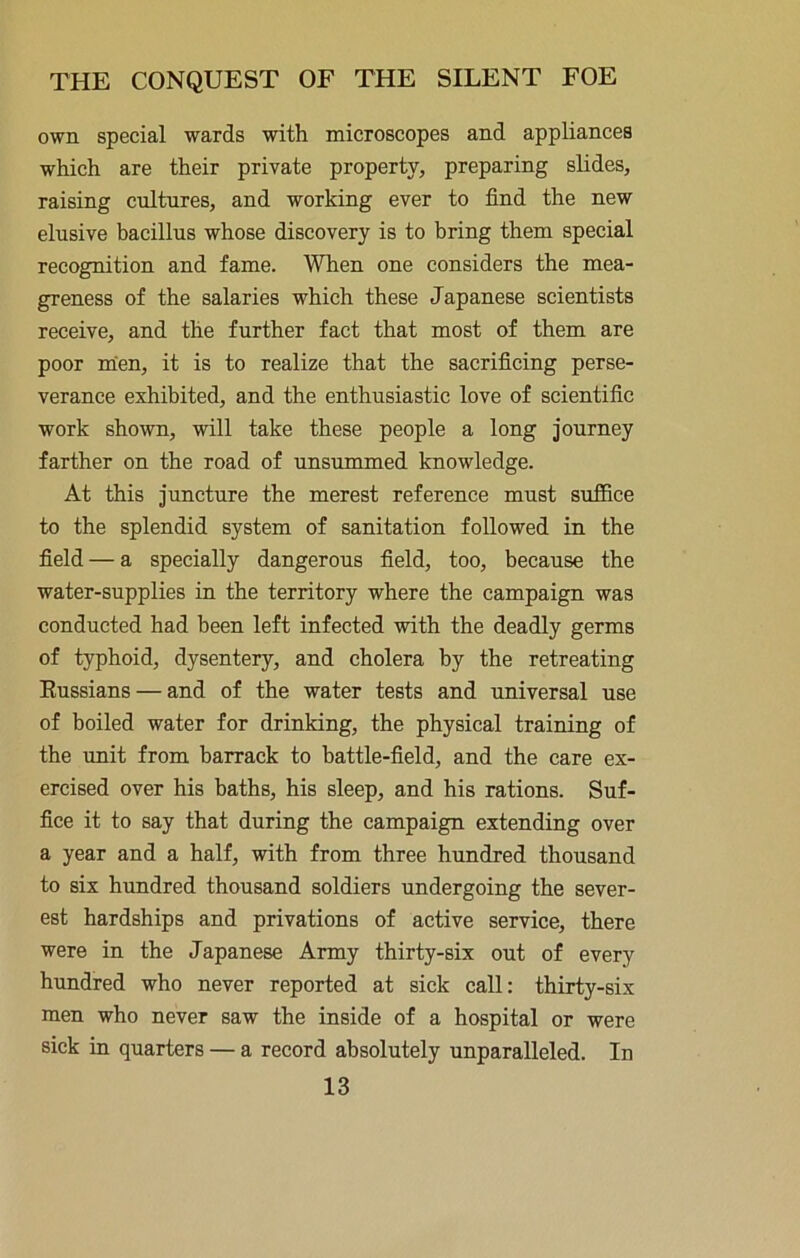 own special wards with microscopes and appliances which are their private property, preparing slides, raising cultures, and working ever to find the new elusive bacillus whose discovery is to bring them special recognition and fame. When one considers the mea- greness of the salaries which these Japanese scientists receive, and the further fact that most of them are poor mien, it is to realize that the sacrificing perse- verance exhibited, and the enthusiastic love of scientific work shown, will take these people a long journey farther on the road of unsummed knowledge. At this juncture the merest reference must suffice to the splendid system of sanitation followed in the field — a specially dangerous field, too, because the water-supplies in the territory where the campaign was conducted had been left infected with the deadly germs of typhoid, dysentery, and cholera by the retreating Eussians — and of the water tests and universal use of boiled water for drinking, the physical training of the unit from barrack to battle-field, and the care ex- ercised over his baths, his sleep, and his rations. Suf- fice it to say that during the campaign extending over a year and a half, with from three hundred thousand to six hundred thousand soldiers undergoing the sever- est hardships and privations of active service, there were in the Japanese Army thirty-six out of every hundred who never reported at sick call: thirty-six men who never saw the inside of a hospital or were sick in quarters — a record absolutely unparaEeled. In