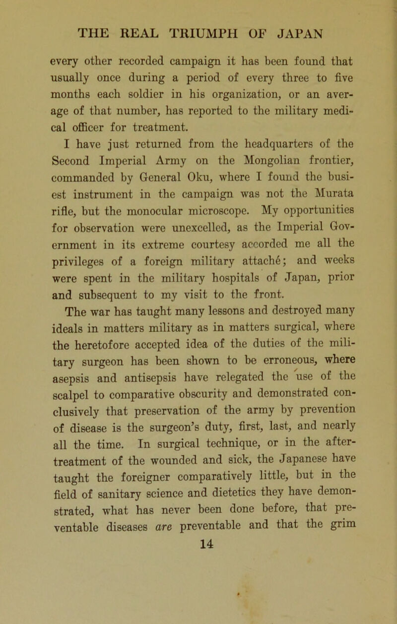 every other recorded campaign it has been found that usually once during a period of every three to five months each soldier in his organization, or an aver- age of that number, has reported to the military medi- cal officer for treatment. I have just returned from the headquarters of the Second Imperial Army on the Mongolian frontier, commanded by General Oku, where I found the busi- est instrument in the campaign was not the Murata rifle, but the monocular microscope. My opportunities for observation were unexcelled, as the Imperial Gov- ernment in its extreme courtesy accorded me all the privileges of a foreign military attache; and weeks were spent in the military hospitals of Japan, prior and subsequent to my visit to the front. The war has taught many lessons and destroyed many ideals in matters military as in matters surgical, where the heretofore accepted idea of the duties of the mili- tary surgeon has been shown to be erroneous, where asepsis and antisepsis have relegated the use of the scalpel to comparative obscurity and demonstrated con- clusively that preservation of the army by prevention of disease is the surgeon’s duty, first, last, and nearly all the time. In surgical technique, or in the after- treatment of the wounded and sick, the Japanese have taught the foreigner comparatively little, but in the field of sanitary science and dietetics they have demon- strated, what has never been done before, that pre- ventable diseases are preventable and that the grim