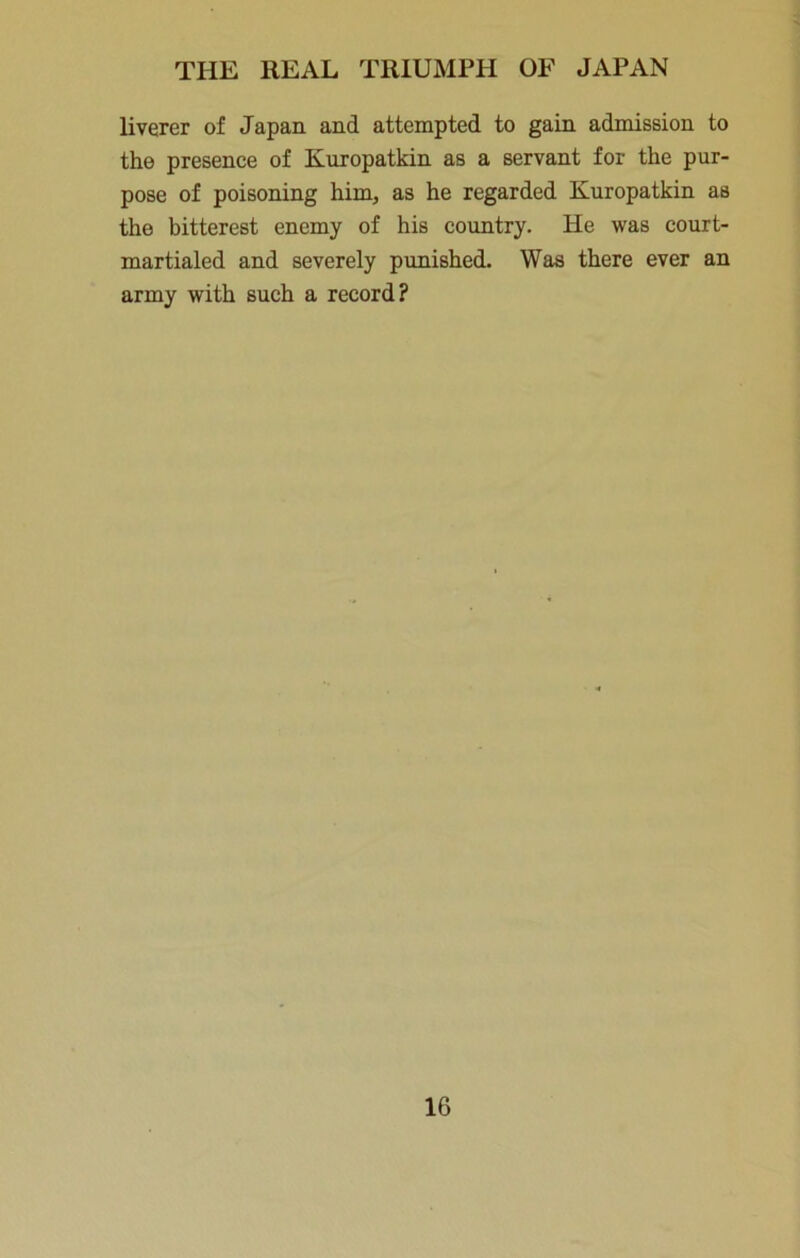 liverer of Japan and attempted to gain admission to the presence of Kuropatkin as a servant for the pur- pose of poisoning him, as he regarded Kuropatkin as the bitterest enemy of his country. He was court- martialed and severely punished. Was there ever an army with such a record?