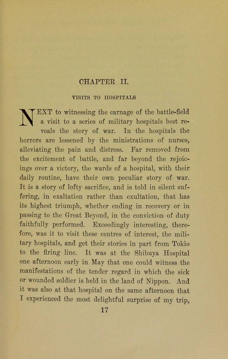 CHAPTEE II. VISITS TO HOSPITALS Next to witnessing the carnage of the battle-field a visit to a series of military hospitals best re- veals the story of war. In the hospitals the horrors are lessened by the ministrations of nurses, alleviating the pain and distress. Ear removed from the excitement of battle, and far beyond the rejoic- ings over a victory, the wards of a hospital, with their daily routine, have their own peculiar story of war. It is a story of lofty sacrifice, and is told in silent suf- fering, in exaltation rather than exultation, that has its highest triumph, whether ending in recovery or in passing to the Great Beyond, in the conviction of duty faithfully performed. Exceedingly interesting, there- fore, was it to visit these centres of interest, the mili- tary hospitals, and get their stories in part from Tokio to the firing line. It was at the Shibuya Hospital one afternoon early in May that one could witness the manifestations of the tender regard in which the sick or wounded soldier is held in the land of Nippon. And it was also at that hospital on the same afternoon that I experienced the most delightful surprise of my trip,