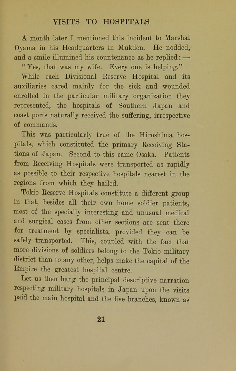 A month later I mentioned this incident to Marshal Oyama in his Headquarters in Mukden. He nodded, and a smile illumined his countenance as he replied: — “Yes, that was my wife. Every one is helping.” While each Divisional Eeserve Hospital and its auxiliaries cared mainly for the sick and wounded enrolled in the particular military organization they represented, the hospitals of Southern Japan and coast ports naturally received the suffering, irrespective of commands. This was particularly true of the Hiroshima hos- pitals, which constituted the primary Eeceiving Sta- tions of Japan. Second to this came Osaka. Patients from Eeceiving Hospitals were transported as rapidly as possible to their respective hospitals nearest in the regions from which they hailed. Tokio Eeserve Hospitals constitute a different group in that, besides all their own home soldier patients, most of the specially interesting and unusual medical and surgical cases from other sections are sent there for treatment by specialists, provided they can be safely transported. This, coupled with the fact that more divisions of soldiers belong to the Tokio military district than to any other, helps make the capital of the Empire the greatest hospital centre. Let us then hang the principal descriptive narration respecting military hospitals in Japan upon the visits paid the main hospital and the five branches, known as