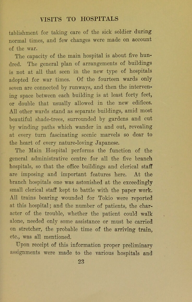 tablishment for taking care of the sick soldier during normal times, and few changes were made on account of the war. The capacity of the main hospital is about five hun- dred. The general plan of arrangements of buildings is not at all that seen in the new type of hospitals adopted for war times. Of the fourteen wards only seven are connected by runways, and then the interven- ing space between each building is at least forty feet, or double that usually allowed in the new edifices. All other wards stand as separate buildings, amid most beautiful shade-trees, surrounded by gardens and cut by winding paths which wander in and out, revealing at every turn fascinating scenic marvels so dear to the heart of every nature-loving Japanese. The Main Hospital performs the function of the general administrative centre for all the five branch hospitals, so that the office buildings and clerical staff are imposing and important features here. At the branch hospitals one was astonished at the exceedingly small clerical staff kept to battle with the paper work. All trains bearing wounded for Tokio were reported at this hospital; and the number of patients, the char- acter of the trouble, whether the patient could walk alone, needed only some assistance or must be carried on stretcher, the probable time of the arriving train, etc., was all mentioned. Upon receipt of this information proper preliminary assignments were made to the various hospitals and