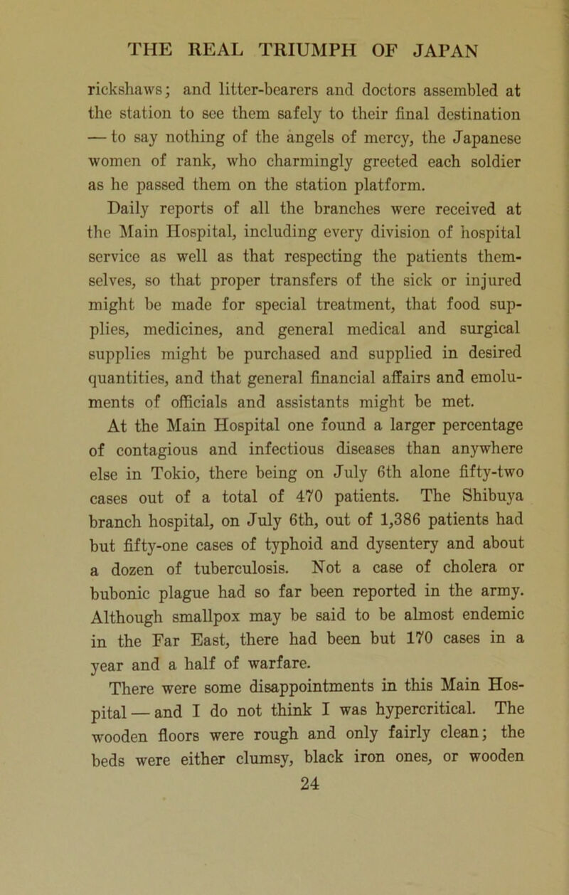 rickshaws; and litter-bearers and doctors assembled at the station to see them safely to their final destination — to say nothing of the angels of mercy, the Japanese women of rank, who charmingly greeted each soldier as he passed them on the station platform. Daily reports of all the branches were received at the ^lain Hospital, including every division of hospital service as well as that respecting the patients them- selves, so that proper transfers of the sick or injured might be made for special treatment, that food sup- plies, medicines, and general medical and surgical supplies might be purchased and supplied in desired quantities, and that general financial affairs and emolu- ments of officials and assistants might be met. At the Main Hospital one found a larger percentage of contagious and infectious diseases than anywhere else in Tokio, there being on July 6th alone fifty-two cases out of a total of 470 patients. The Shibuya branch hospital, on July 6th, out of 1,386 patients had but fifty-one cases of typhoid and dysentery and about a dozen of tuberculosis. Not a case of cholera or bubonic plague had so far been reported in the army. Although smallpox may be said to be almost endemic in the Far East, there had been but 170 cases in a year and a half of warfare. There were some disappointments in this Main Hos- pital— and I do not think I was hypercritical. The wooden floors were rough and only fairly clean; the beds were either clumsy, black iron ones, or wooden