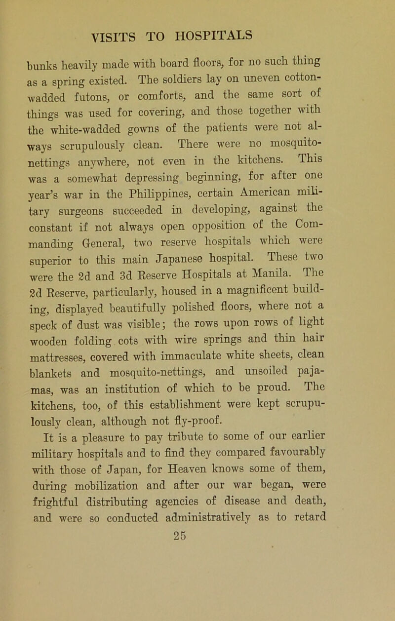 bunks heavily made with board floors, for no such thing as a spring existed. The soldiers lay on uneven cotton- wadded futons, or comforts, and the same sort of things was used for covering, and those together with the white-wadded gowns of the patients were not al- ways scrupulously clean. There were no mosquito- nettings anywhere, not even in the kitchens. This was a somewhat depressing beginning, for after one year’s war in the Philippines, certain American mili- tary surgeons succeeded in developing, against the constant if not always open opposition of the Com- manding General, two reserve hospitals which were superior to this main Japanese hospital. These two were the 2d and 3d Eeserve Hospitals at Manila. The 2d Eeserve, particularly, housed in a magnificent build- ing, displayed beautifully polished floors, where not a speck of dust was visible; the rows upon rows of light wooden folding cots with wire springs and thin hair mattresses, covered with immaculate white sheets, clean blankets and mosquito-nettings, and unsoiled paja- mas, was an institution of which to be proud. The kitchens, too, of this establishment were kept serupu- lously clean, although not fly-proof. It is a pleasure to pay tribute to some of our earlier military hospitals and to find they eompared favourably with those of Japan, for Heaven knows some of them, during mobilization and after our war began, were frightful distributing agencies of disease and death, and were so conducted administratively as to retard