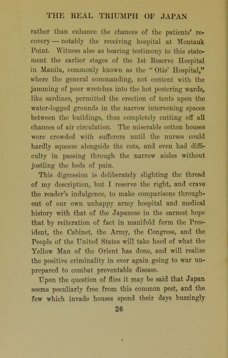 rather than enliance the chances of the patients’ re- covery— notably the receiving hospital at Montauk Point. Witness also as bearing testimony to this state- ment the earlier stages of the 1st Reserve Hospital in Manila, commonly known as the “ Otis’ Hospital,” where the general commanding, not content with the jamming of poor wretches into the hot pestering wards, like sardines, permitted the erection of tents upon the water-logged grounds in the narrow intervening spaces between the buildings, thus completely cutting off all chances of air circulation. The miserable cotton houses were crowded with sufferers until the nurses could hardly squeeze alongside the cots, and even had diffi- culty in passing through the narrow aisles without jostling the beds of pain. This digression is deliberately slighting the thread of my description, but I reserve the right, and crave the reader’s indulgence, to make comparisons through- out of our own unhappy army hospital and medical history with that of the Japanese in the earnest hope that by reiteration of fact in manifold form the Pres- ident, the Cabinet, the Army, the Congress, and the People of the United States will take heed of what the Yellow Man of the Orient has done, and will realize the positive criminality in ever again going to war un- prepared to combat preventable disease. Upon the question of flies it may be said that Japan seems peculiarly free from this common pest, and the few which invade houses spend their days buzzingly