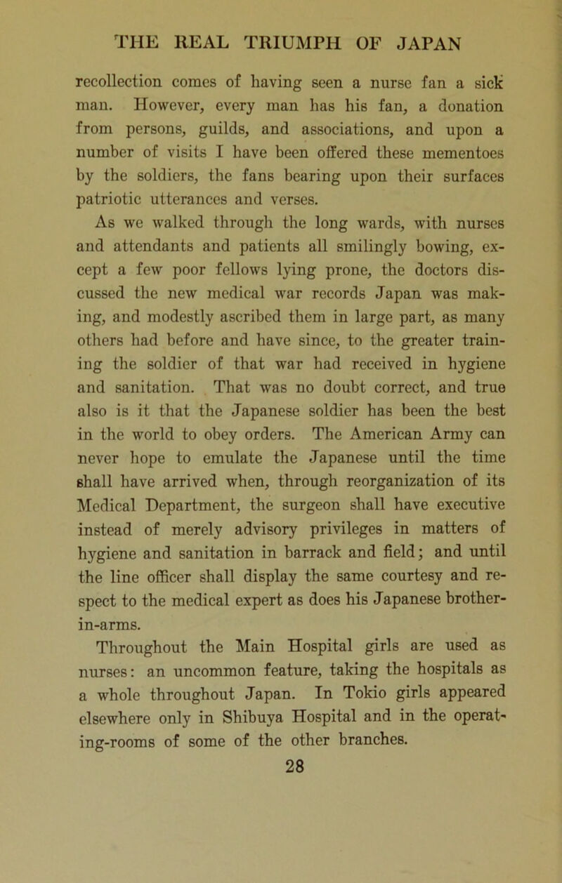 recollection comes of having seen a nurse fan a sick man. However, every man has his fan, a donation from persons, guilds, and associations, and upon a number of visits I have been offered these mementoes by the soldiers, the fans bearing upon their surfaces patriotic utterances and verses. As we walked through the long wards, with nurses and attendants and patients all smilingly bowing, ex- cept a few poor fellows lying prone, the doctors dis- cussed the new medical war records Japan was mak- ing, and modestly ascribed them in large part, as many others had before and have since, to the greater train- ing the soldier of that war had received in hygiene and sanitation. That was no doubt correct, and true also is it that the Japanese soldier has been the best in the world to obey orders. The American Army can never hope to emulate the Japanese until the time shall have arrived when, through reorganization of its Medical Department, the surgeon shall have executive instead of merely advisory privileges in matters of hygiene and sanitation in barrack and field; and until the line officer shall display the same courtesy and re- spect to the medical expert as does his Japanese brother- in-arms. Throughout the Main Hospital girls are used as nurses: an uneommon feature, taking the hospitals as a whole throughout Japan. In Tokio girls appeared elsewhere only in Shibuya Hospital and in the operat- ing-rooms of some of the other branches.