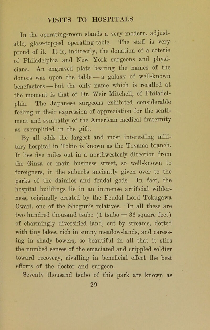 In the operating-room stands a very modern, adjust- able, glass-topped operating-table. The staff is very proud of it. It is, indirectly, the donation of a coterie of Philadelphia and New York surgeons and physi- cians. An engraved plate bearing the names of the donors was upon the table — a galaxy of well-known benefactors — but the only name which is recalled at the moment is that of Dr. Weir Mitchell, of Philadel- phia. The Japanese surgeons exhibited considerable feeling in their expression of appreciation for the senti- ment and sympathy of the American medical fraternity as exemplified in the gift. By all odds the largest and most interesting mili- tary hospital in Tokio is known as the Toyama branch. It lies five miles out in a northwesterly direction from the Ginza or main business street, so well-known to foreigners, in the suburbs anciently given over to the parks of the daimios and feudal gods. In fact, the hospital buildings lie in an immense artificial wilder- ness, originally created by the Feudal Lord Tokugawa Owari, one of the Shogun’s relatives. In all these are two hundred thousand tsubo (1 tsubo = 36 square feet) of charmingly diversified land, cut by streams, dotted with tiny lakes, rich in sunny meadow-lands, and caress- ing in shady bowers, so beautiful in all that it stirs the numbed senses of the emaciated and crippled soldier toward recovery, rivalling in beneficial effect the best efforts of the doctor and surgeon. Seventy thousand tsubo of this park are known as