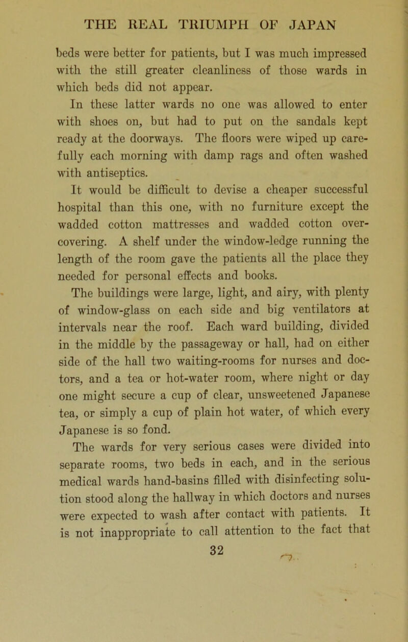 beds were better for patients, but I was much impressed with the still greater cleanliness of those wards in which beds did not appear. In these latter wards no one was allowed to enter with shoes on, but had to put on the sandals kept ready at the doorways. The floors were wiped up care- fully each morning with damp rags and often washed with antiseptics. It would be difficult to devise a cheaper successful hospital than this one, with no furniture except the wadded cotton mattresses and wadded cotton over- covering. A shelf under the window-ledge running the length of the room gave the patients all the place they needed for personal effects and books. The buildings were large, light, and airy, with plenty of window-glass on each side and big ventilators at intervals near the roof. Each ward building, divided in the middle by the passageway or hall, had on either side of the hall two waiting-rooms for nurses and doc- tors, and a tea or hot-water room, where night or day one might secure a cup of clear, unsweetened Japanese tea, or simply a cup of plain hot water, of which every Japanese is so fond. The wards for very serious cases were divided into separate rooms, two beds in each, and in the serious medical wards hand-basins filled with disinfecting solu- tion stood along the hallway in which doctors and nurses were expected to wash after contact with patients. It is not inappropriate to call attention to the fact that